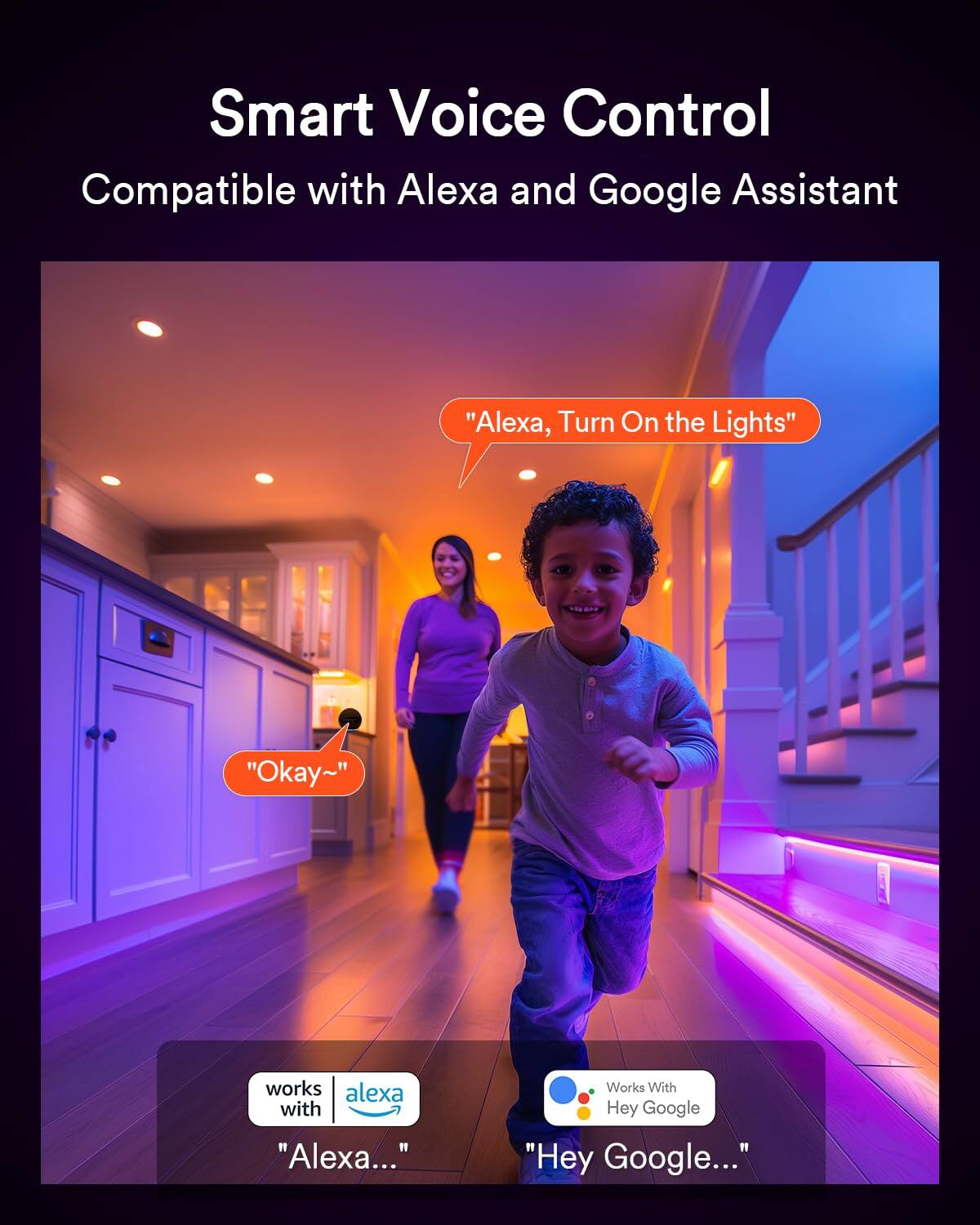 Smart Voice Control  
Compatible with Alexa and Google Assistant  

"Alexa, Turn On the Lights"  
"Okay~"  

works with Alexa  
"Alexa..."  

Works With Hey Google  
"Hey Google..."