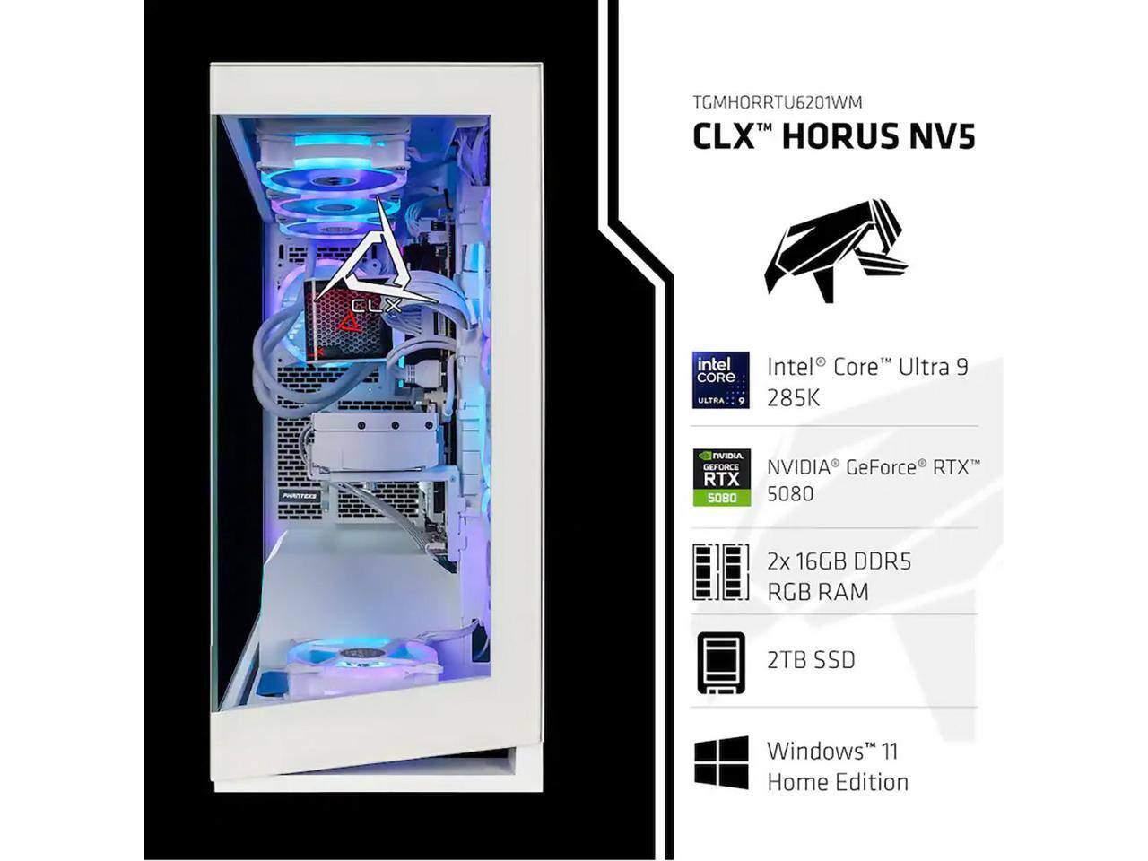 TGMHORRTU6201WM  
CLX™ HORUS NV5  

Intel® Core™ Ultra 9 285K  

NVIDIA® GeForce® RTX™ 5080  

2x 16GB DDR5 RGB RAM  

2TB SSD  

Windows® 11 Home Edition