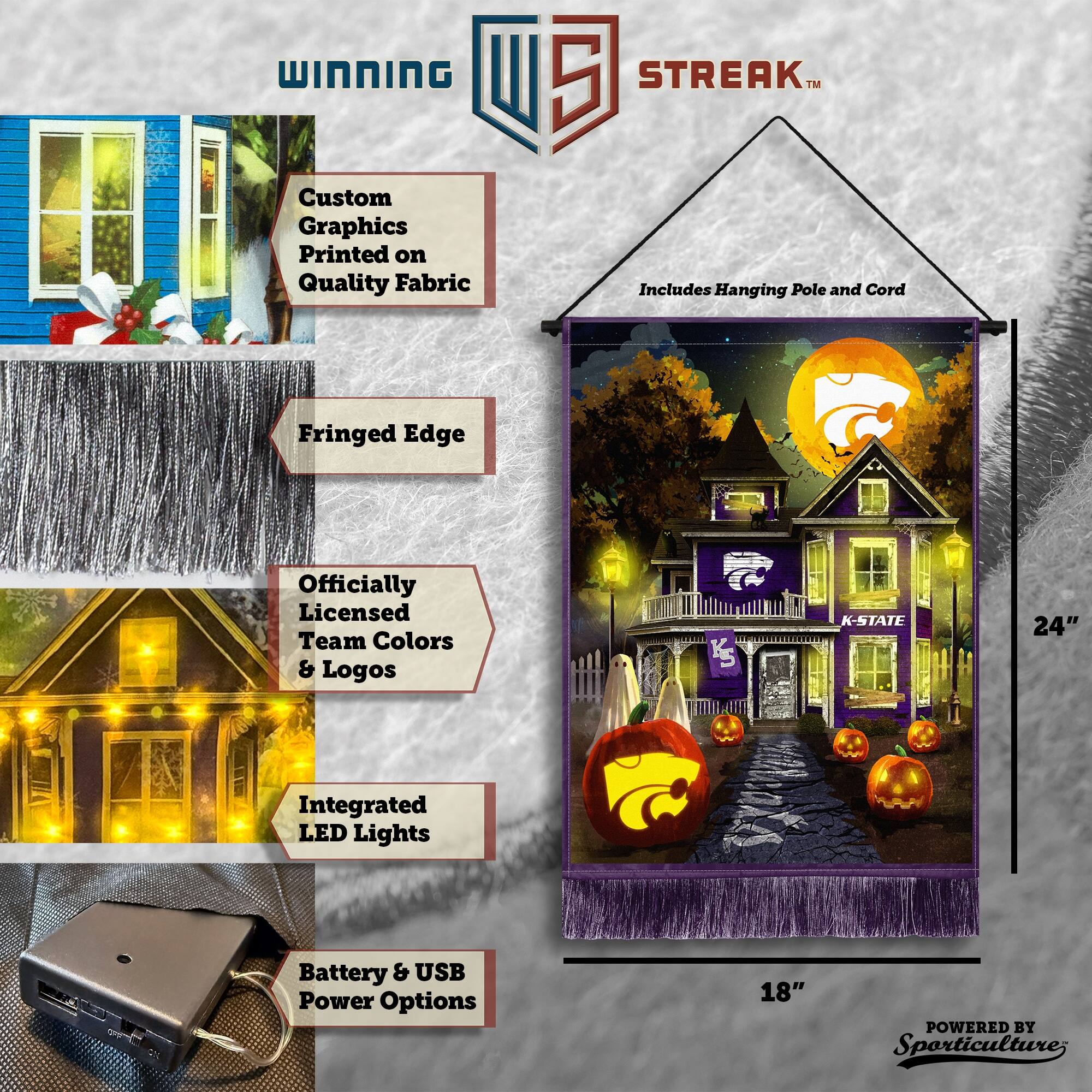 WINNING Custom Graphics Printed on Quality Fabric  
5 STREAK™  
Includes Hanging Pole and Cord  
Fringed Edge  
Officially Licensed Team Colors & Logos  
K-STATE  
24"  
Integrated LED Lights  
Battery & USB Power Options  
18"  
POWERED BY Sporticulture