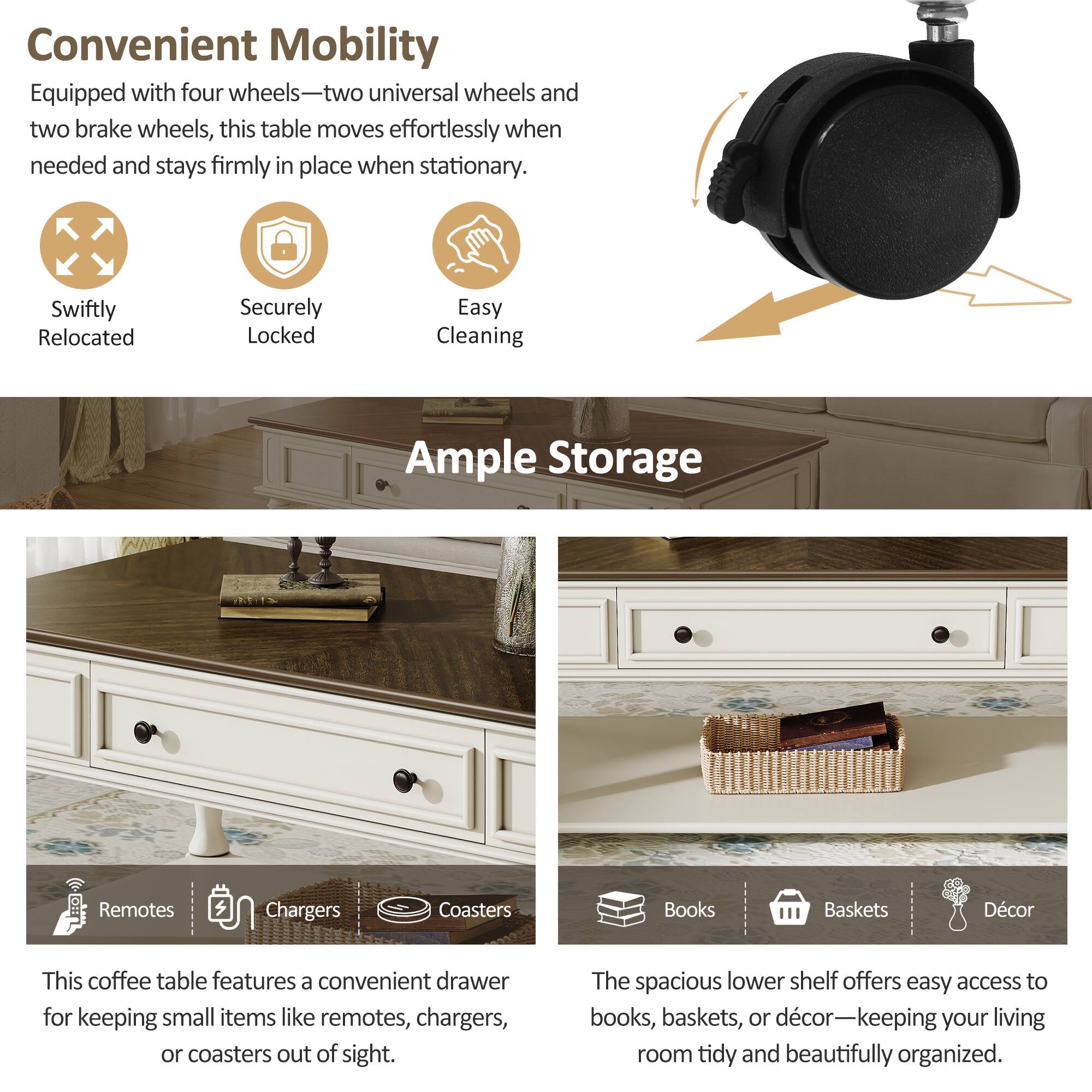 Convenient Mobility  
Equipped with four wheels—two universal wheels and two brake wheels, this table moves effortlessly when needed and stays firmly in place when stationary.  
Swiftly Relocated  
Securely Locked  
Easy Cleaning  

Ample Storage  
This coffee table features a convenient drawer for keeping small items like remotes, chargers, or coasters out of sight.  
The spacious lower shelf offers easy access to books, baskets, or décor—keeping your living room tidy and beautifully organized.