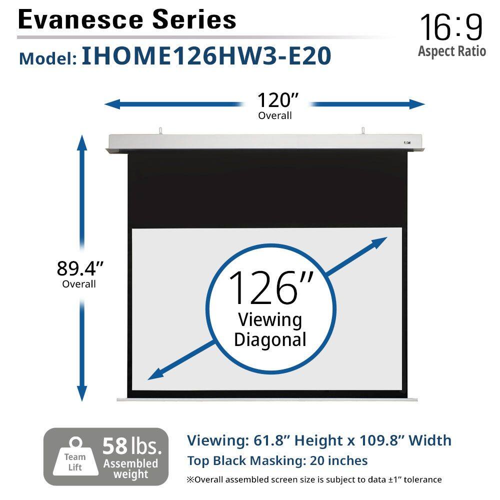 Evanesce Series  
Model: IHOM126HW3-E20  
Aspect Ratio: 16:9  

120" Overall  
89.4" Overall  
126" Viewing Diagonal  

58 lbs. Team Assembled weight  

Viewing: 61.8" Height x 109.8" Width  
Top Black Masking: 20 inches  

*Overall assembled screen size is subject to data ±1" tolerance