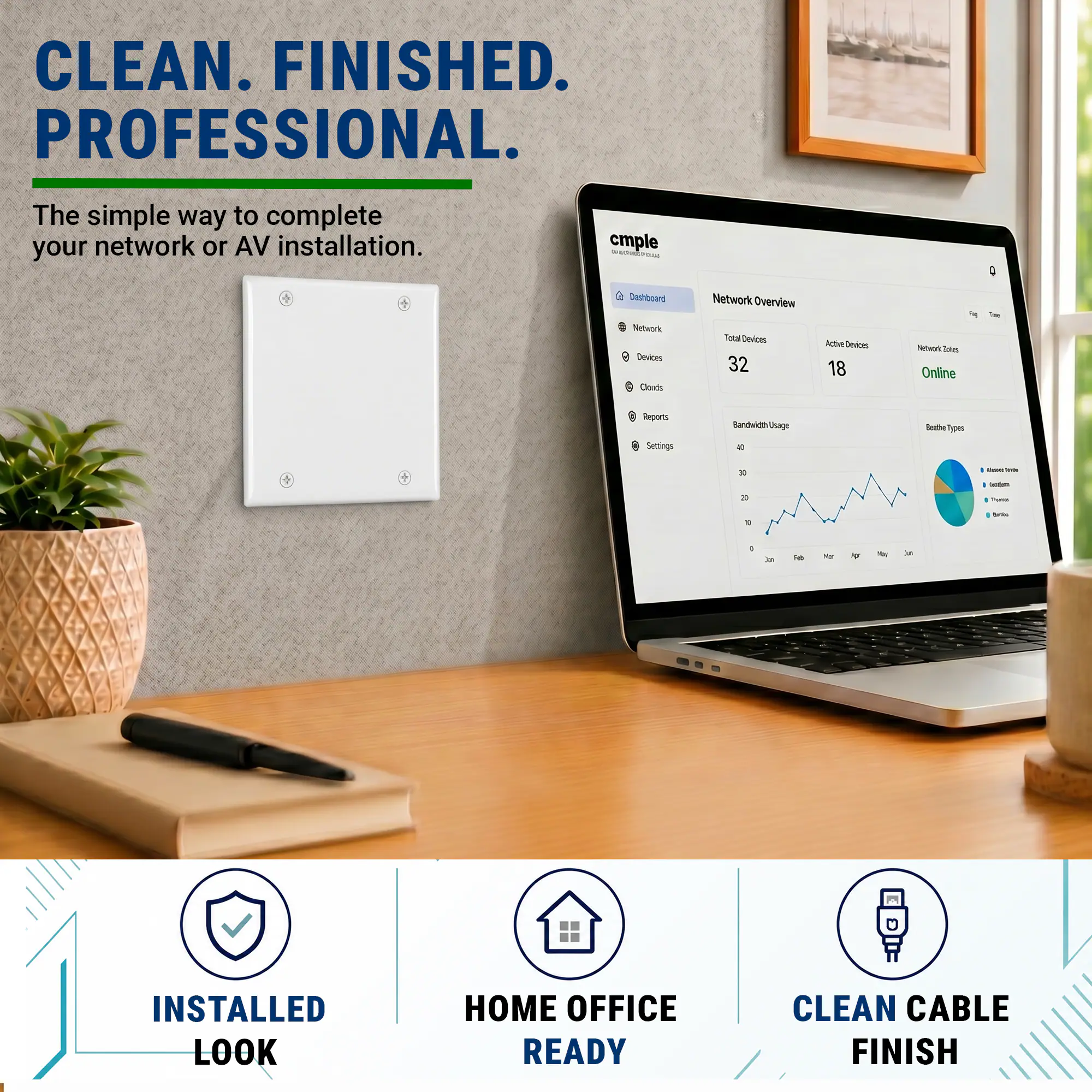 CLEAN. FINISHED. PROFESSIONAL.  
The simple way to complete your network or AV installation.  

cmple  
Dashboard  
Network Overview  
Total Devices: 32  
Active Devices: 18  
Network Nodes: Online  

Bandwidth Usage  
Settings  

INSTALLED LOOK  
HOME OFFICE READY  
CLEAN CABLE FINISH