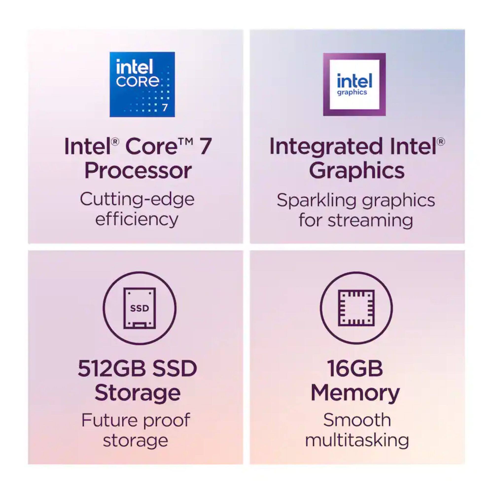 - Intel Core 7 Processor
  - Cutting-edge efficiency

- Integrated Intel Graphics
  - Sparkling graphics for streaming

- 512GB SSD Storage
  - Future proof storage

- 16GB Memory
  - Smooth multitasking