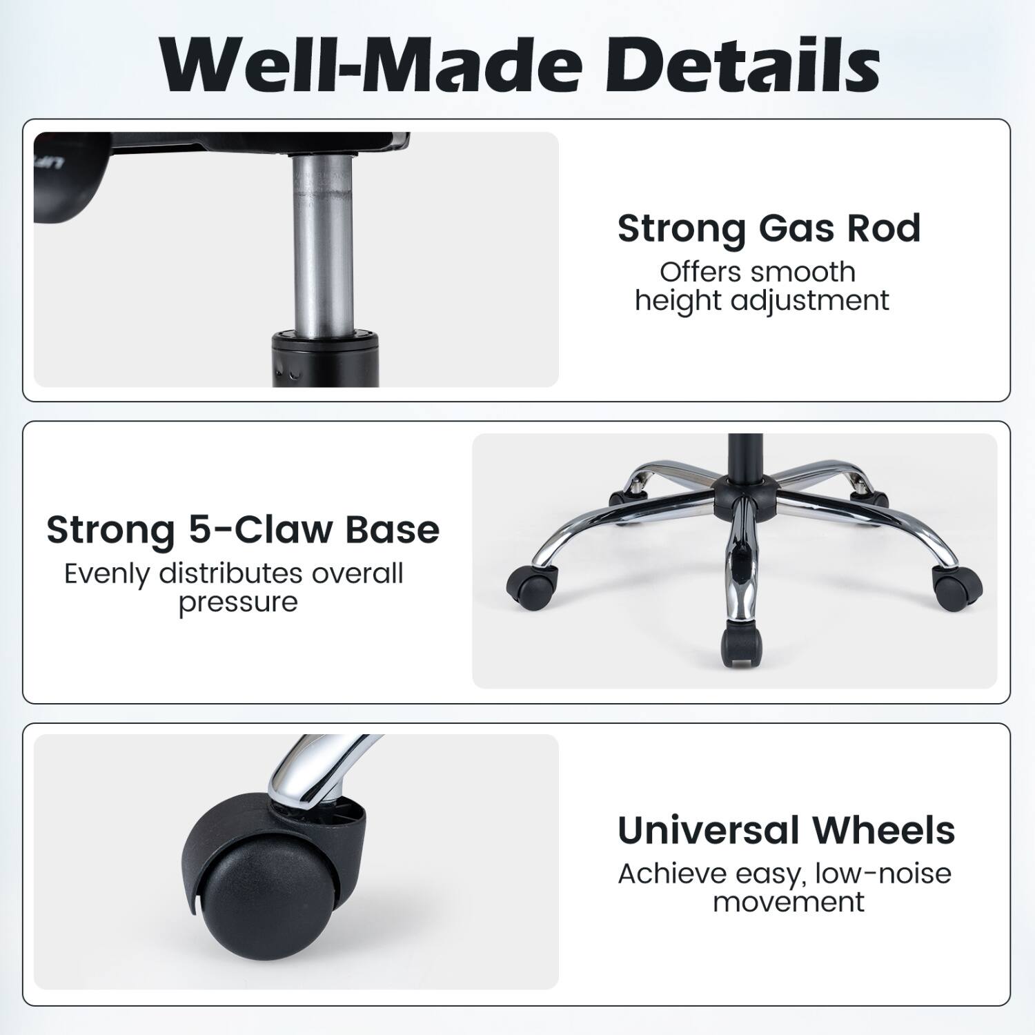 Well-Made Details

- Strong Gas Rod: Offers smooth height adjustment
- Strong 5-Claw Base: Evenly distributes overall pressure
- Universal Wheels: Achieve easy, low-noise movement