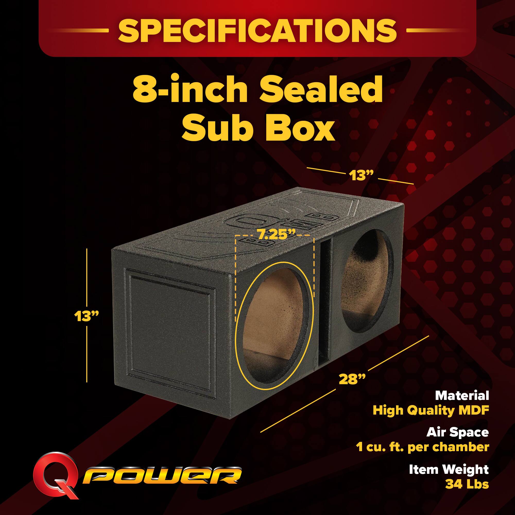 SPECIFICATIONS  
8-inch Sealed Sub Box  
13" x 7.25" x 13"  
28"  
Material: High Quality MDF  
Air Space: 1 cu. ft. per chamber  
Item Weight: 34 Lbs