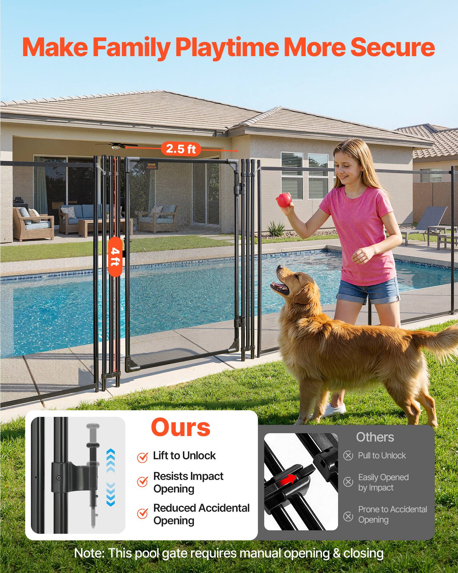 Make Family Playtime More Secure

2.5 ft  
4 ft

Ours
- Lift to Unlock
- Resists Impact Opening
- Reduced Accidental Opening

Others
- Pull to Unlock
- Easily Opened by Impact
- Prone to Accidental Opening

Note: This pool gate requires manual opening & closing