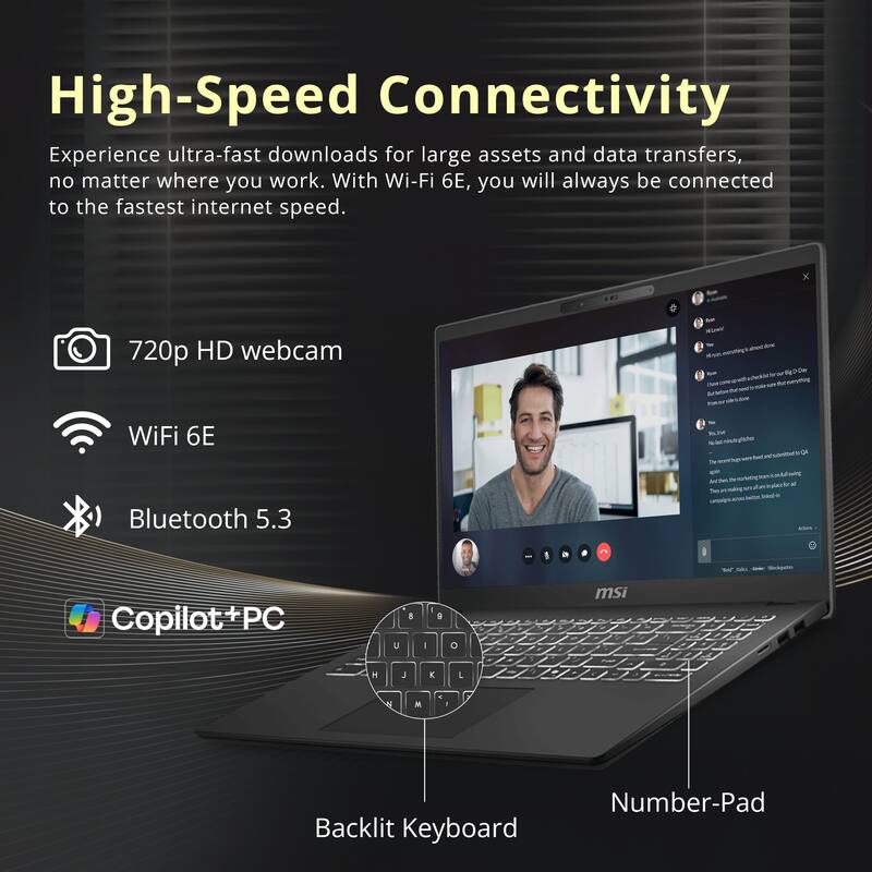 High-Speed Connectivity

Experience ultra-fast downloads for large assets and data transfers, no matter where you work. With Wi-Fi 6E, you will always be connected to the fastest internet speed.

- 720p HD webcam
- WiFi 6E
- Bluetooth 5.3

Copilot+ PC

Backlit Keyboard
Number-Pad