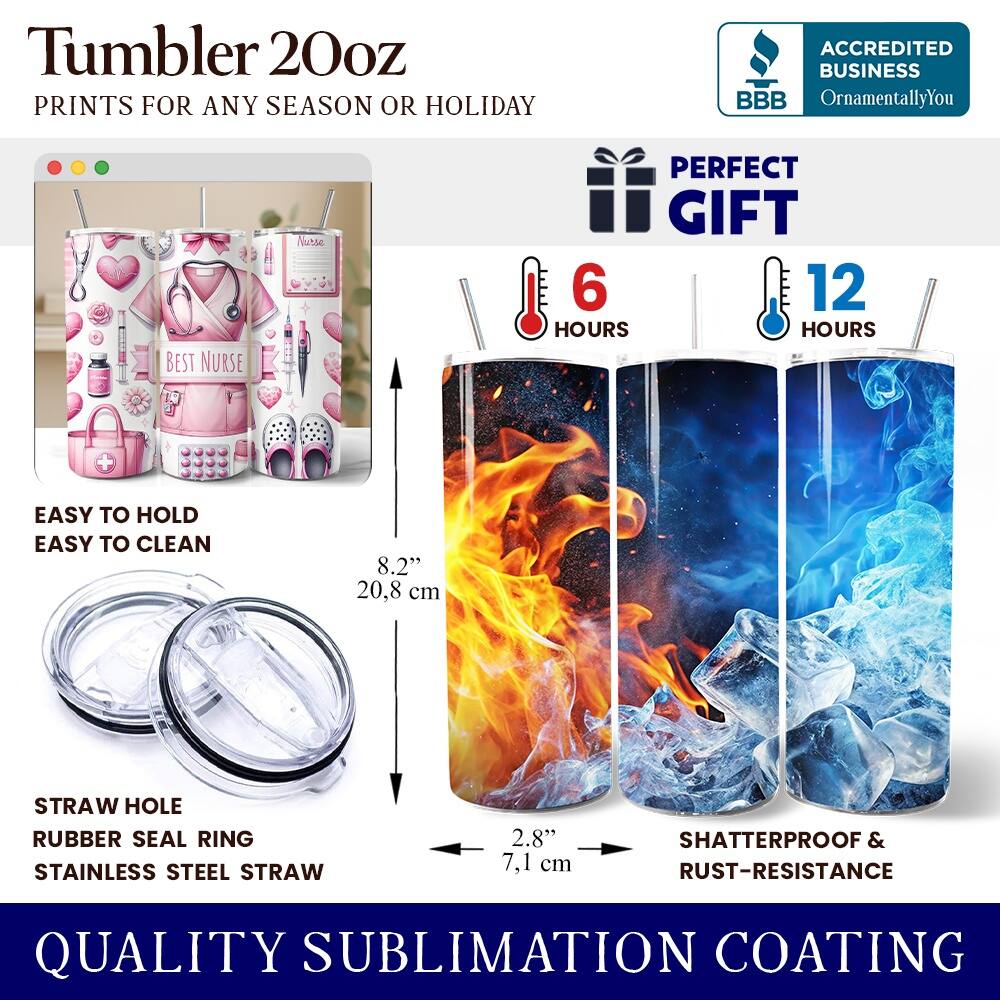 Tumbler 20oz  
PRINTS FOR ANY SEASON OR HOLIDAY  
ACCREDITED BUSINESS BBB OrnamentallyYou  
BEST NURSE PERFECT GIFT  
6 HOURS 12 HOURS  
EASY TO HOLD EASY TO CLEAN  
8.2" 20.8 cm  
STRAW HOLE RUBBER SEAL RING  
STAINLESS STEEL STRAW 2.8" 7.1 cm  
SHATTERPROOF & RUST-RESISTANCE  
QUALITY SUBLIMATION COATING