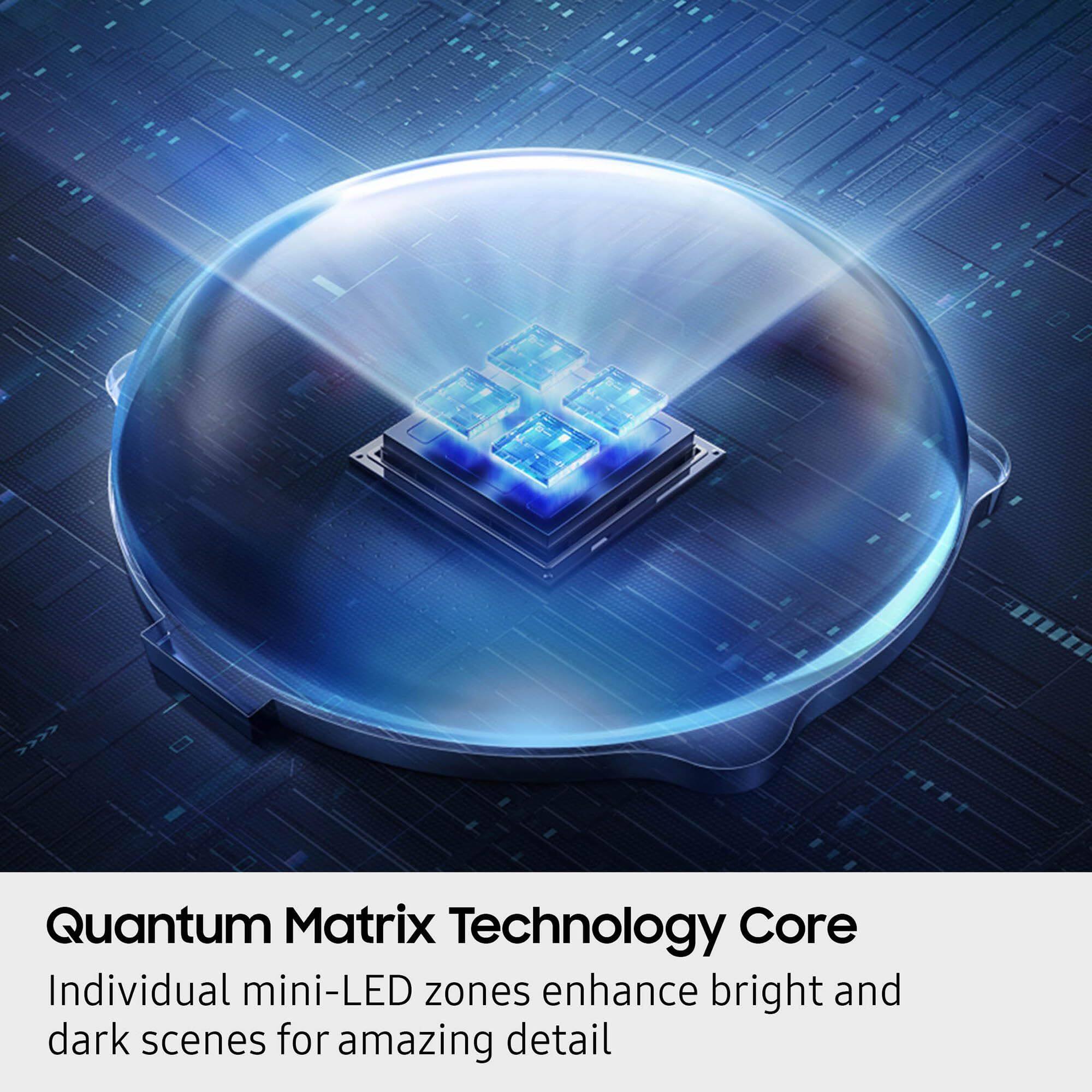 Quantum Matrix Technology Core  
Individual mini-LED zones enhance bright and dark scenes for amazing detail