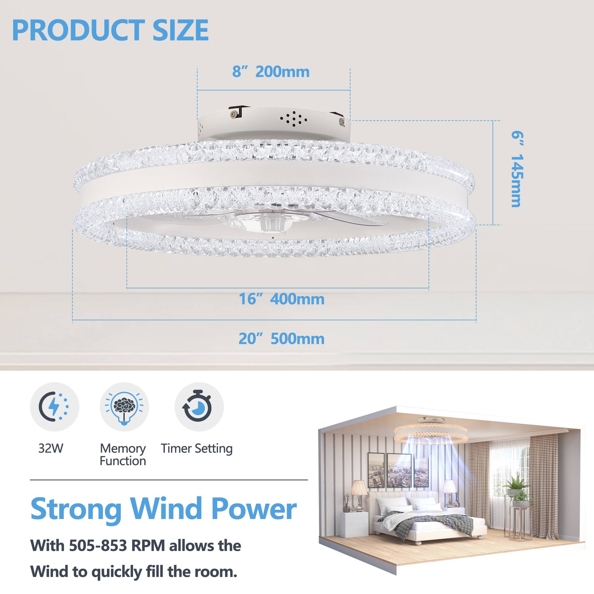 PRODUCT SIZE

8" 200mm  
6" 145mm  
16" 400mm  
20" 500mm  

32W  
Memory Function  
Timer Setting  

Strong Wind Power  
With 505-853 RPM allows the Wind to quickly fill the room.