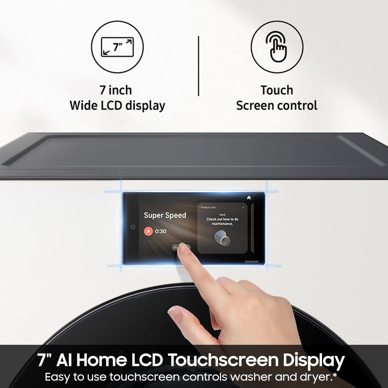 7" 7 inch Wide LCD display Touch Screen control Super Speed 0:30 Podut caT Wt Check out how to do maintenance 7" AI Home LCD Touchscreen Display Easy to use touchscreen controls washer and dryer.