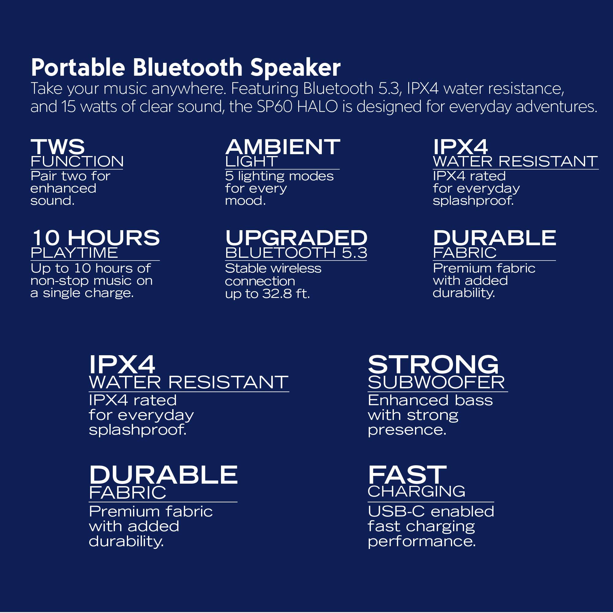 Portable Bluetooth Speaker  
Take your music anywhere. Featuring Bluetooth 5.3, IPX4 water resistance, and 15 watts of clear sound, the SP60 HALO is designed for everyday adventures.

- **TWS FUNCTION**  
  Pair two for enhanced sound.

- **AMBIENT LIGHT**  
  5 lighting modes for every mood.

- **10 HOURS PLAYTIME**  
  Up to 10 hours of non-stop music on a single charge.

- **UPGRADED BLUETOOTH 5.3**  
  Stable wireless connection up to 32.8 ft.

- **IPX4 WATER RESISTANT**  
  IPX4 rated for everyday splashproof.

- **DURABLE FABRIC**  
  Premium fabric with added durability.

- **STRONG SUBWOOFER**  
  Enhanced bass with strong presence.

- **FAST CHARGING**  
  USB-C enabled fast charging performance.