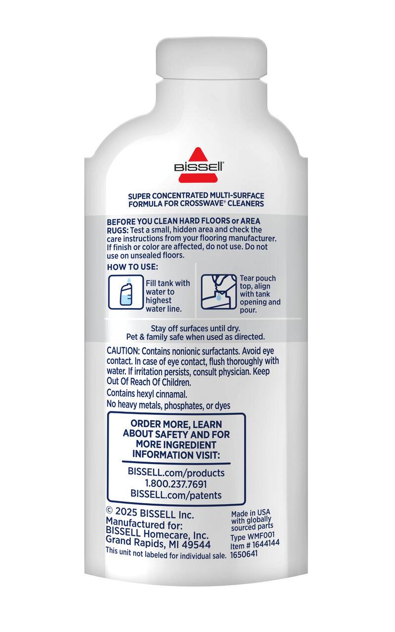**BISSELL**

**SUPER CONCENTRATED MULTI-SURFACE FORMULA FOR CROSSWAVE® CLEANERS**

**BEFORE YOU CLEAN HARD FLOORS OR AREA RUGS:**
- Test a small, hidden area and check the care instructions from your flooring manufacturer.
- If finish or color are affected, do not use. Do not use on unsealed floors.

**HOW TO USE:**
1. Tear pouch top, align with tank opening and pour.
2. Fill tank with water to highest water line.
3. Stay off surfaces until dry.

**Pet & family safe when used as directed.**

**CAUTION:**
- Contains nonionic surfactants. Avoid eye contact.
- In case of eye contact, flush thoroughly with water. If irritation persists, consult physician.
- Keep Out Of Reach Of Children.
- Contains hexyl cinnamal.
- No heavy metals, phosphates, or dyes

**ORDER MORE, LEARN ABOUT SAFETY AND FOR MORE INGREDIENT INFORMATION VISIT:**
- BISSELL.com/products
- 1.800.237.7691
- BISSELL.com/patents

© 2025 BISSELL Inc.