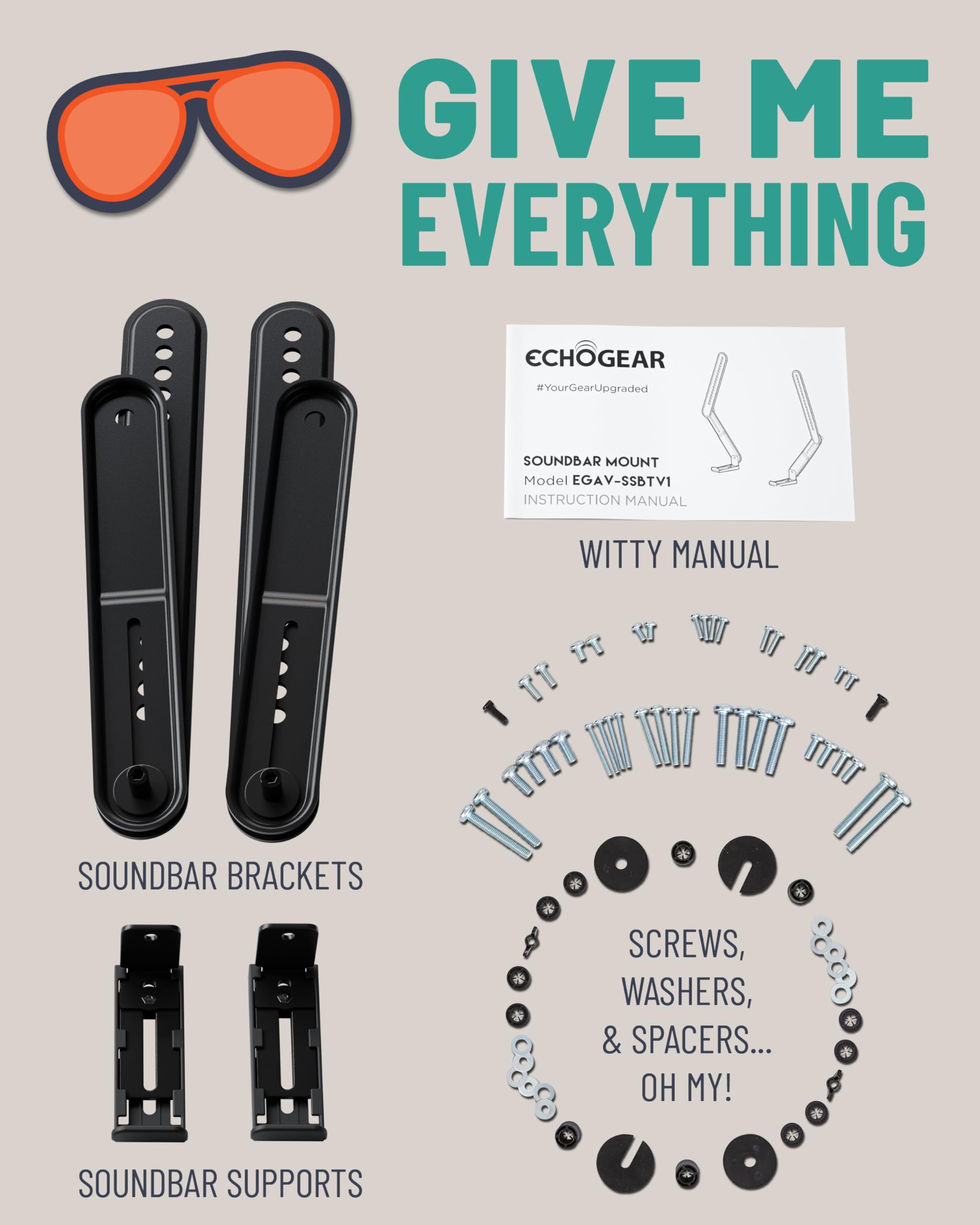 GIVE ME EVERYTHING
ECHOGEAR #YourGearUpgraded
SOUNDBAR MOUNT Model EGAV-SSBTV1
INSTRUCTION MANUAL
WITTY MANUAL
SOUNDBAR BRACKETS
SCREWS, WASHERS, & SPACERS... OH MY!
SOUNDBAR SUPPORTS