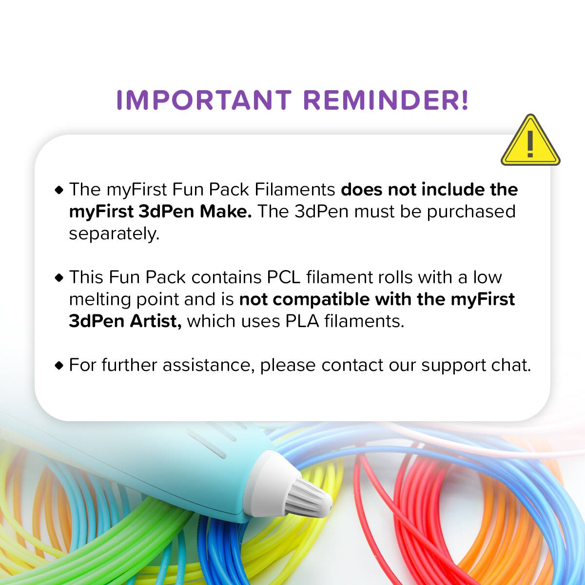 IMPORTANT REMINDER!  
The myFirst Fun Pack Filaments does not include the myFirst 3dPen Make. The 3dPen must be purchased separately.  
This Fun Pack contains PCL filament rolls with a low melting point and is not compatible with the myFirst 3dPen Artist, which uses PLA filaments.  
For further assistance, please contact our support chat.