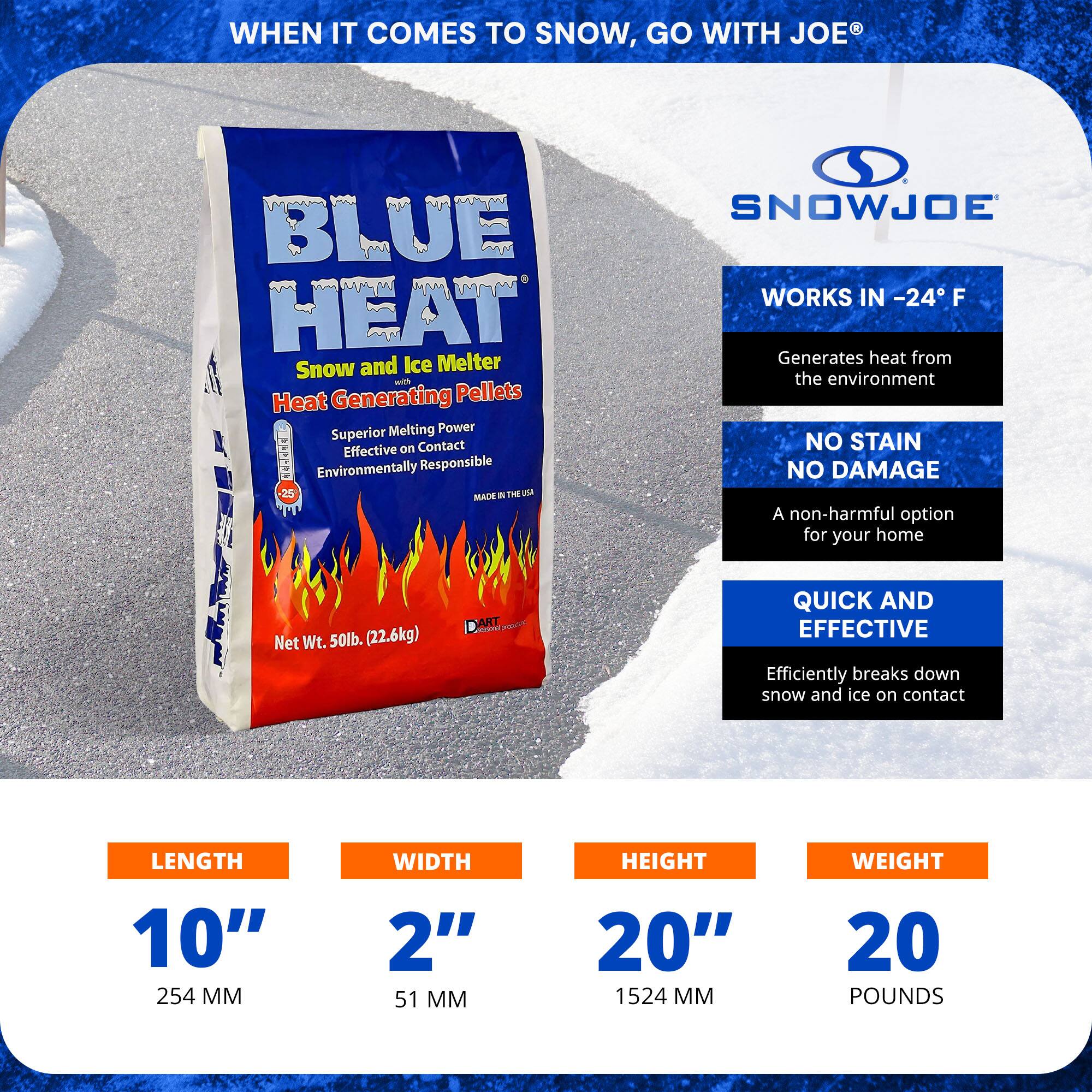 **WHEN IT COMES TO SNOW, GO WITH JOE®**

**BLUE HEAT**  
Snow and Ice Melter  
Heat Generating Pellets

- Superior Melting Power
- Effective on Contact
- Environmentally Responsible
- Made in the USA

**WORKS IN -24°F**  
Generates heat from the environment

**NO STAIN NO DAMAGE**  
A non-harmful option for your home

**QUICK AND EFFECTIVE**  
Efficiently breaks down snow and ice on contact

**Net Wt. 50lb. (22.6kg)**

**LENGTH**  
10" (254 MM)

**WIDTH**  
2" (51 MM)

**HEIGHT**  
20" (1524 MM)

**WEIGHT**  
20 POUNDS