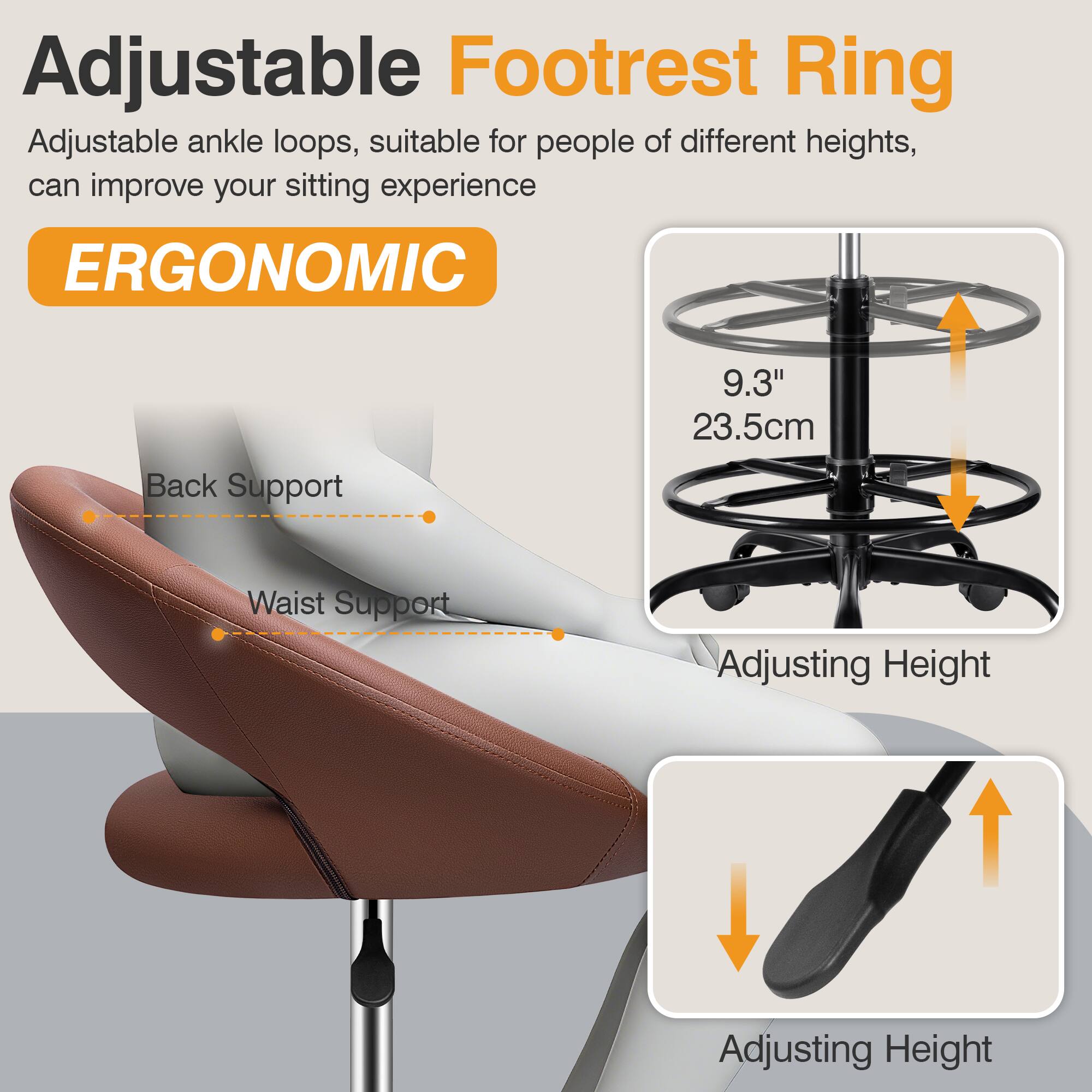 Adjustable Footrest Ring  
Adjustable ankle loops, suitable for people of different heights, can improve your sitting experience  

ERGONOMIC  

Back Support  
Waist Support  

9.3" 23.5cm  

Adjusting Height  
Adjusting Height