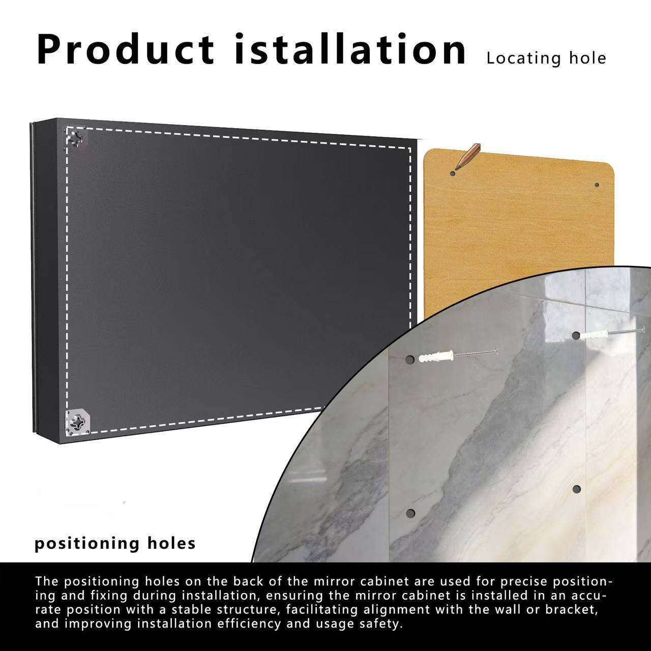 Product installation

Locating hole

positioning holes

The positioning holes on the back of the mirror cabinet are used for precise positioning and fixing during installation, ensuring the mirror cabinet is installed in an accurate position with a stable structure, facilitating alignment with the wall or bracket, and improving installation efficiency and usage safety.