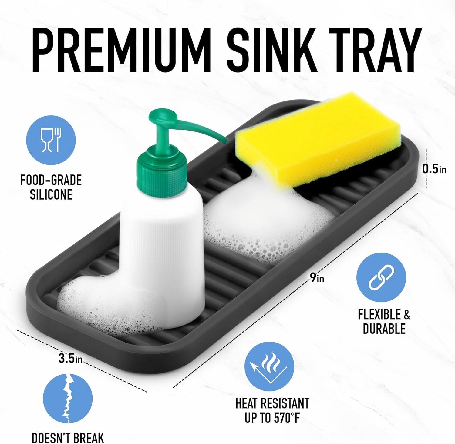 PREMIUM SINK TRAY

- FOOD-GRADE SILICONE
- 3.5in
- DOESN'T BREAK
- 9in
- FLEXIBLE & DURABLE
- HEAT RESISTANT UP TO 570°F
- 0.5in