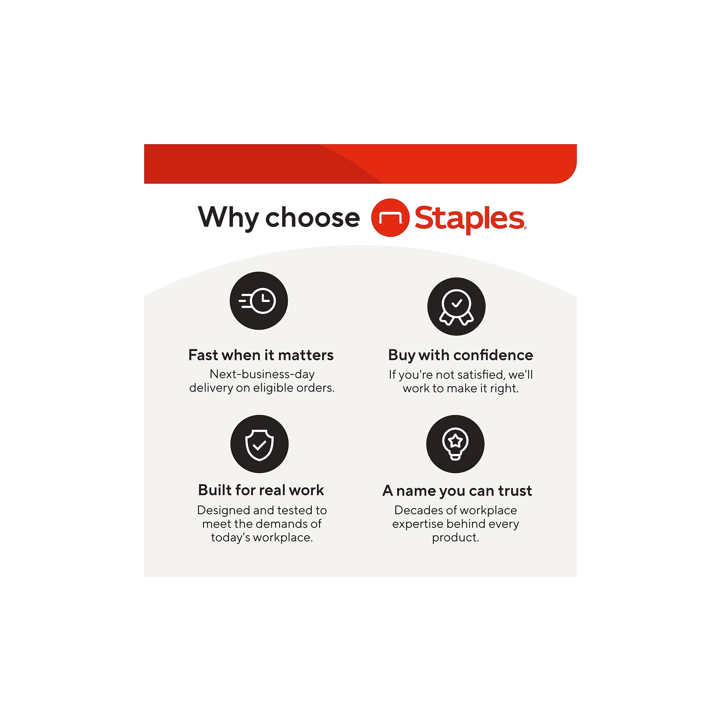 Why choose Staples

- Fast when it matters
  - Next-business-day delivery on eligible orders.

- Buy with confidence
  - If you're not satisfied, we'll work to make it right.

- Built for real work
  - Designed and tested to meet the demands of today's workplace.

- A name you can trust
  - Decades of workplace expertise behind every product.