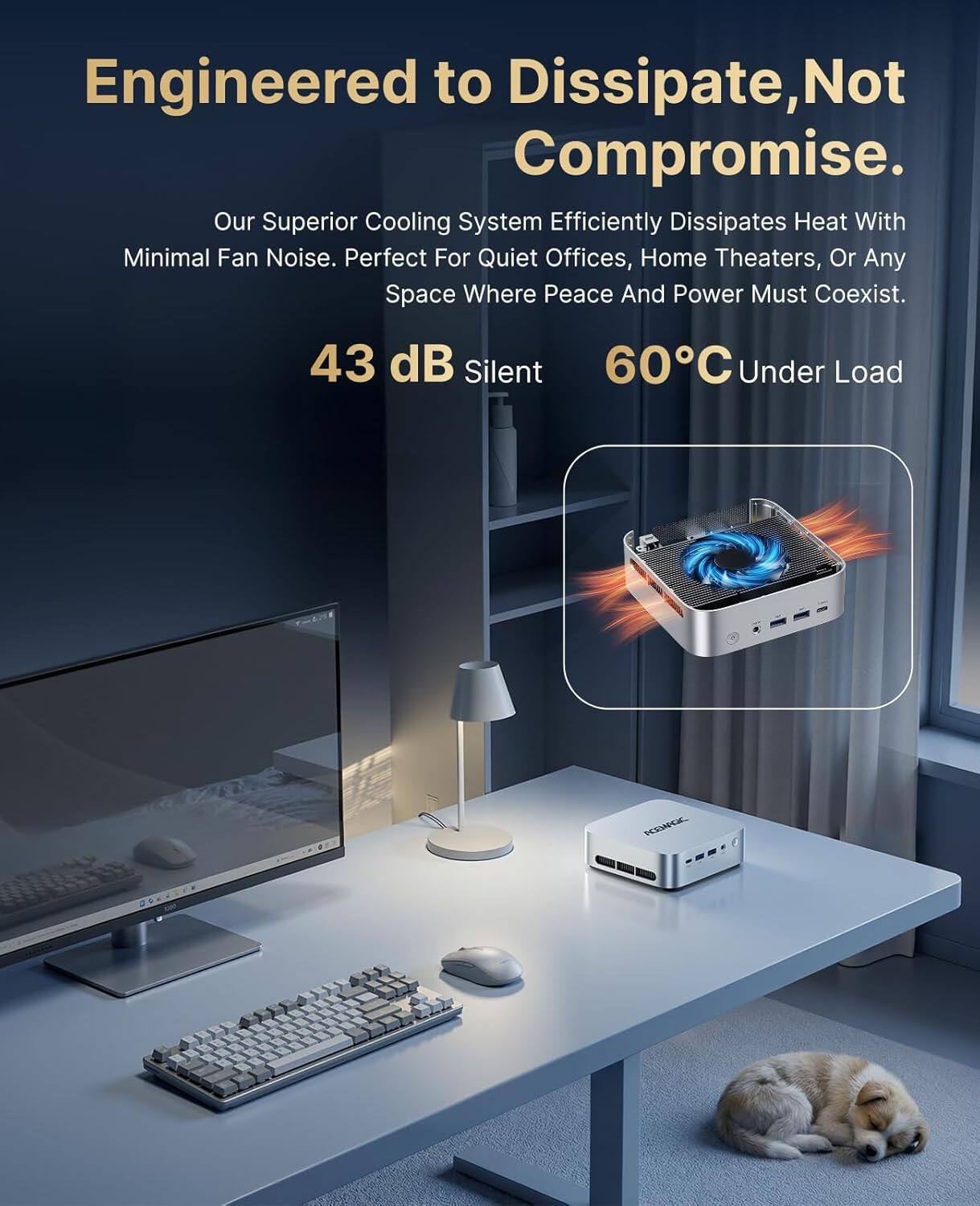 Engineered to Dissipate, Not Compromise.  
Our Superior Cooling System Efficiently Dissipates Heat With Minimal Fan Noise. Perfect For Quiet Offices, Home Theaters, Or Any Space Where Peace And Power Must Coexist.  

43 dB Silent  
60°C Under Load