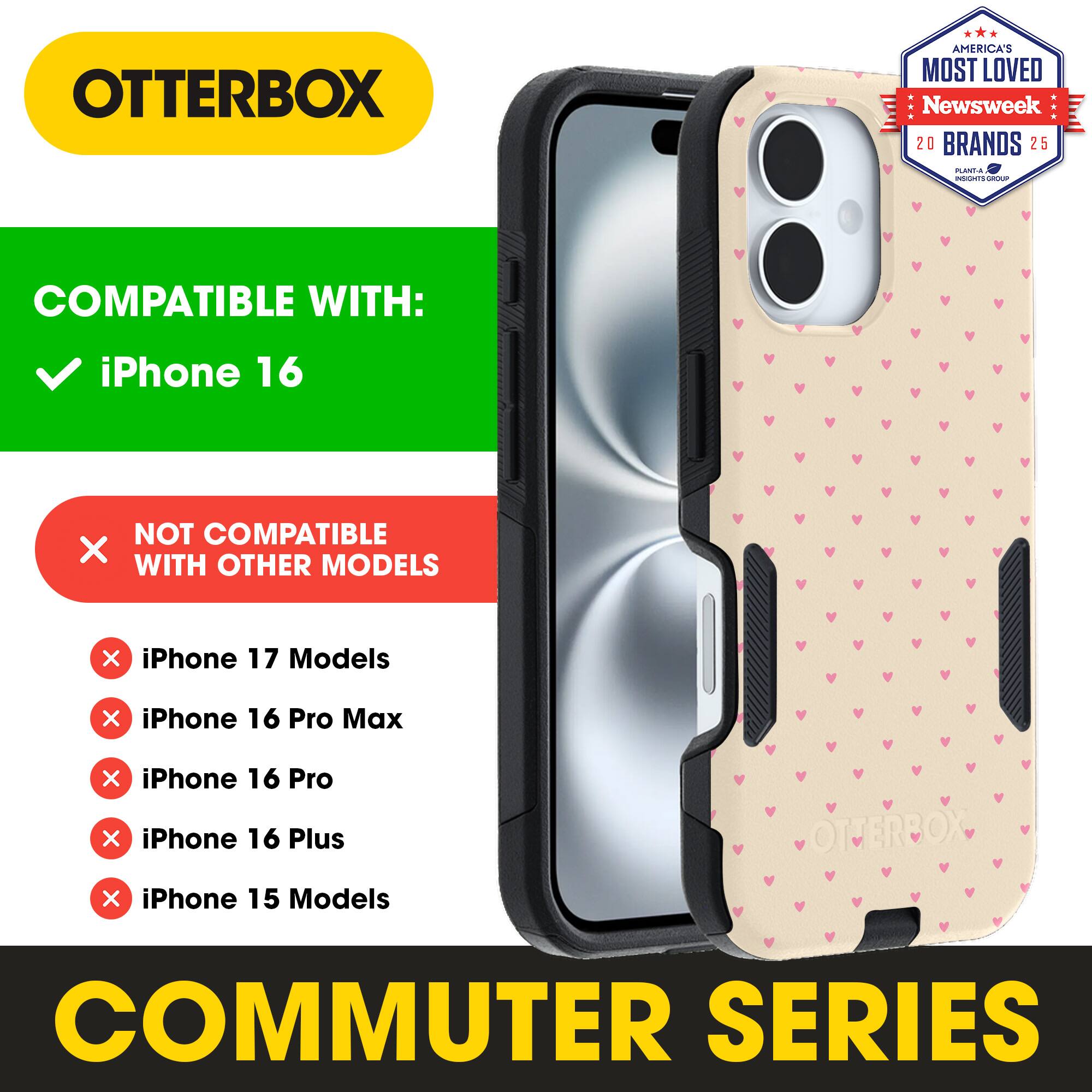 OTTERBOX  
AMERICA'S MOST LOVED  
Newsweek 20 BRANDS 25  

COMPATIBLE WITH:  
✓ iPhone 16  

NOT COMPATIBLE WITH OTHER MODELS  
✗ iPhone 17 Models  
✗ iPhone 16 Pro Max  
✗ iPhone 16 Pro  
✗ iPhone 16 Plus  
✗ iPhone 15 Models  

OTTERBOX COMMUTER SERIES