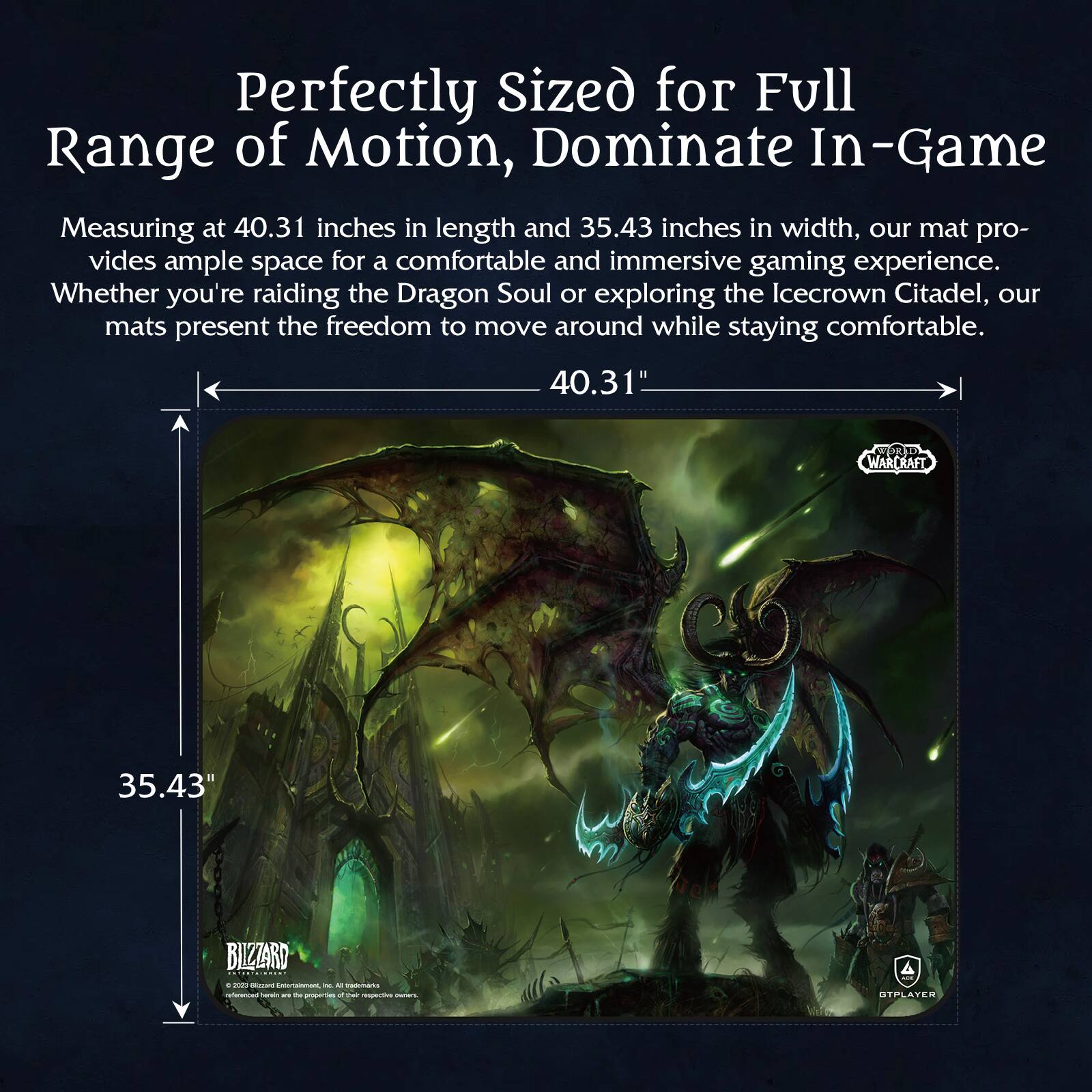 Perfectly Sized for Full Range of Motion, Dominate In-Game

Measuring at 40.31 inches in length and 35.43 inches in width, our mat provides ample space for a comfortable and immersive gaming experience. Whether you're raiding the Dragon Soul or exploring the Icecrown Citadel, our mats present the freedom to move around while staying comfortable.

40.31"  
35.43"