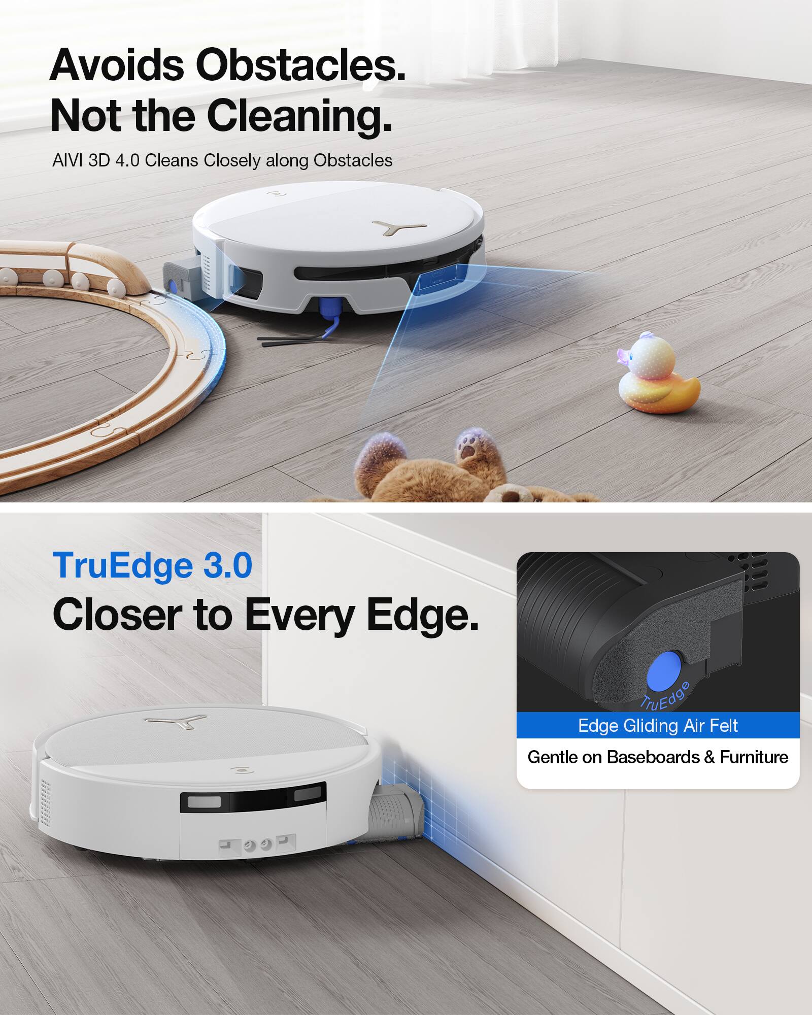 Avoids Obstacles. Not the Cleaning.  
AIVI 3D 4.0 Cleans Closely along Obstacles  

TruEdge 3.0 Closer to Every Edge.  
LINEQde Edge Gliding Air Felt Gentle on Baseboards & Furniture