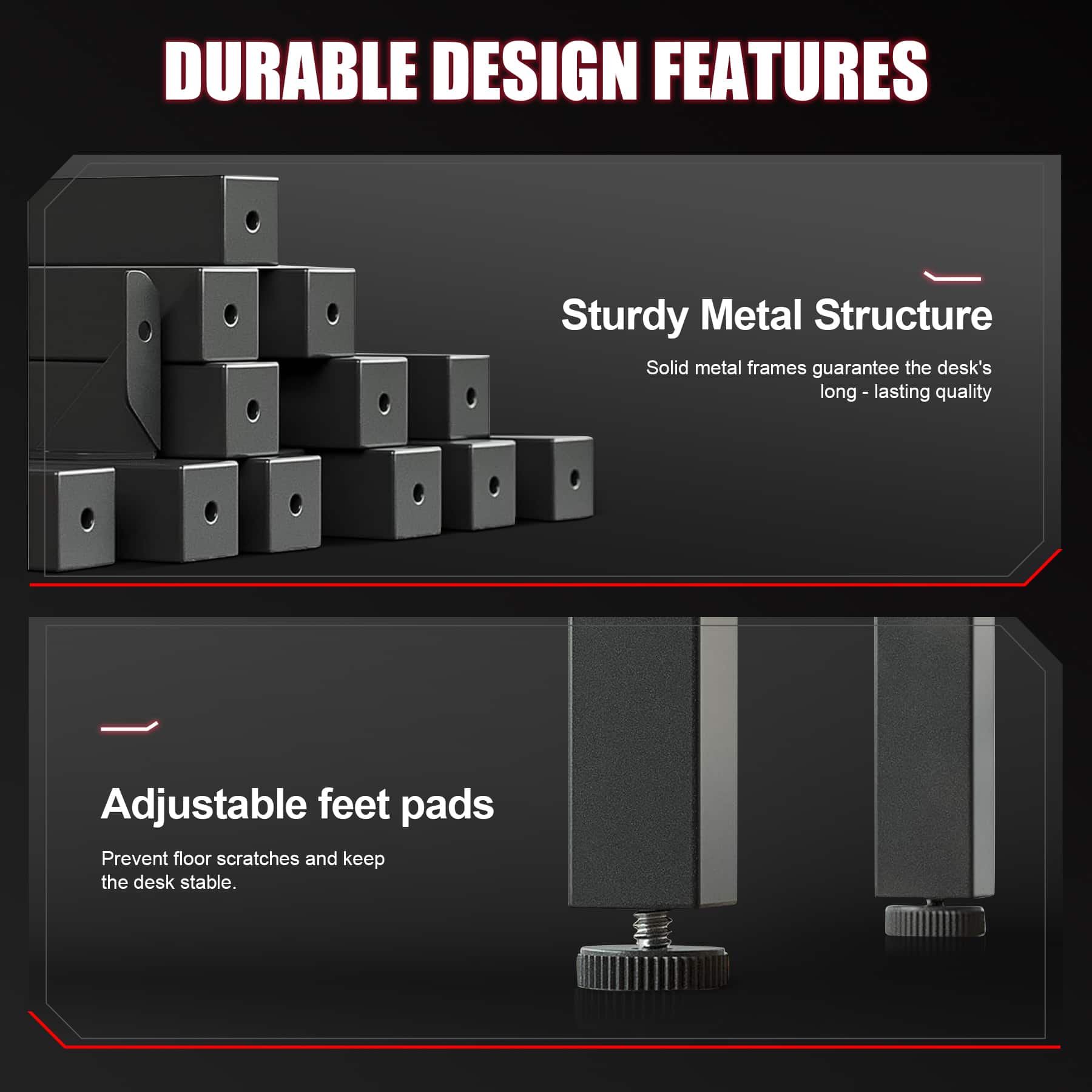 DURABLE DESIGN FEATURES
Sturdy Metal Structure
Solid metal frames guarantee the desk's long-lasting quality
Adjustable feet pads
Prevent floor scratches and keep the desk stable.