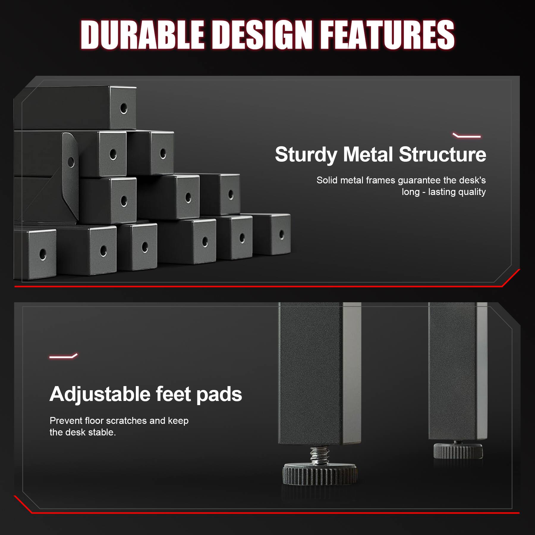 DURABLE DESIGN FEATURES

Sturdy Metal Structure
Solid metal frames guarantee the desk's long-lasting quality

Adjustable feet pads
Prevent floor scratches and keep the desk stable.