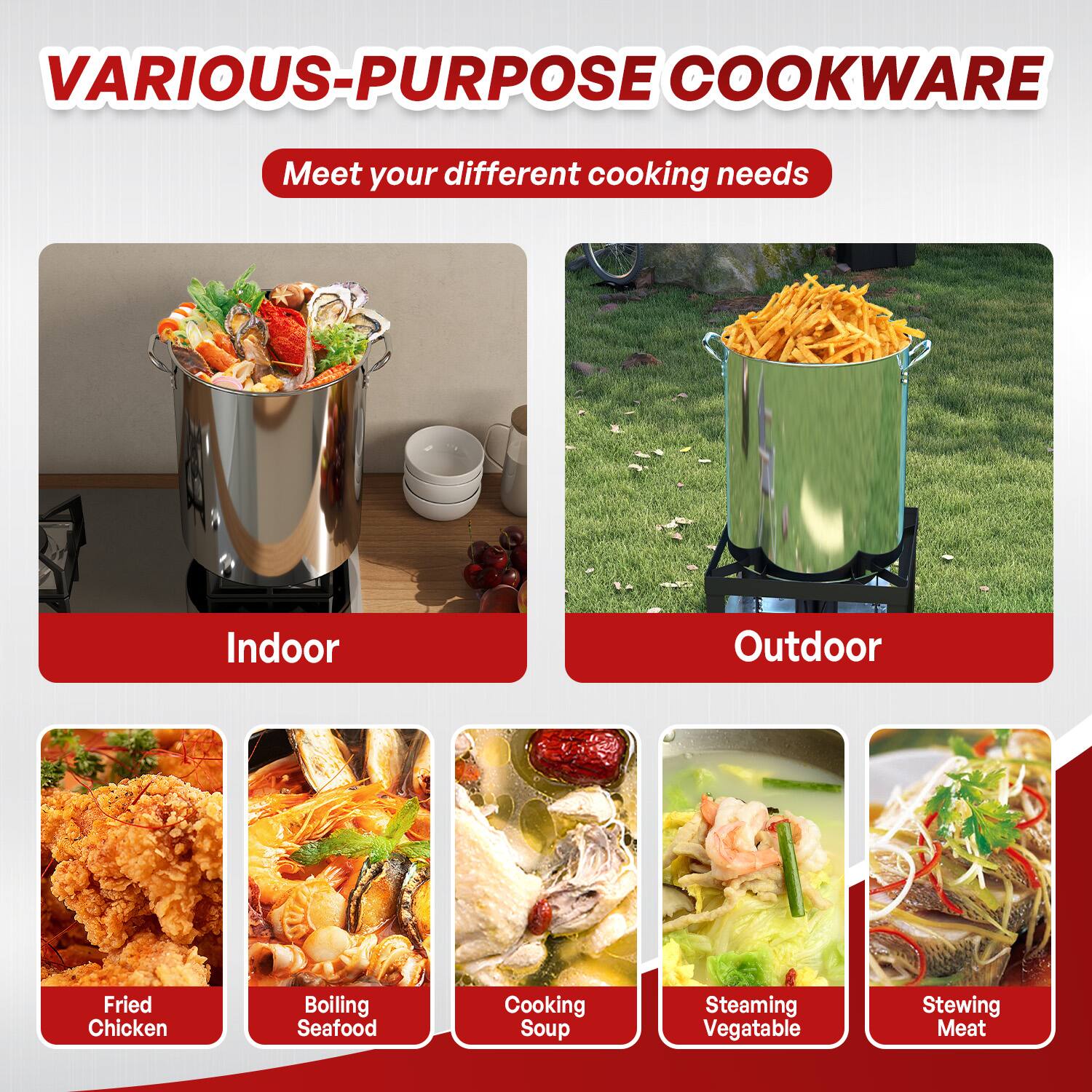 VARIOUS-PURPOSE COOKWARE  
Meet your different cooking needs  

Indoor  
- Fried Chicken  
- Boiling Seafood  
- Cooking Soup  
- Steaming Vegetable  
- Stewing Meat  

Outdoor