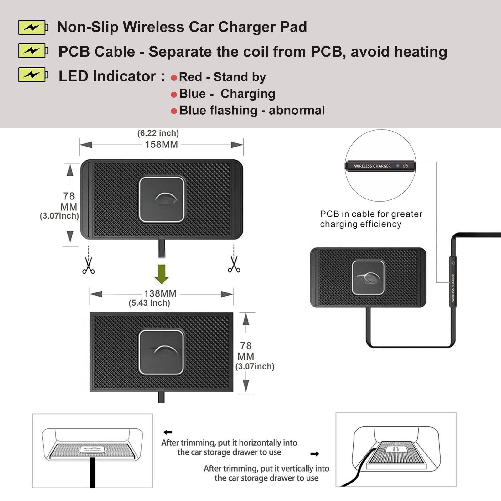 Non-Slip Wireless Car Charger Pad  
PCB Cable - Separate the coil from PCB, avoid heating  
LED Indicator:  
- Red - Stand by  
- Blue - Charging  
- Blue flashing - abnormal  

(6.22 inch) 158MM  
78 MM (3.07 inch)  
138MM (5.43 inch)  
78 MM (3.07 inch)  

PCB in cable for greater charging efficiency  

After trimming, put it horizontally into the car storage drawer to use  
After trimming, put it vertically into the car storage drawer to use