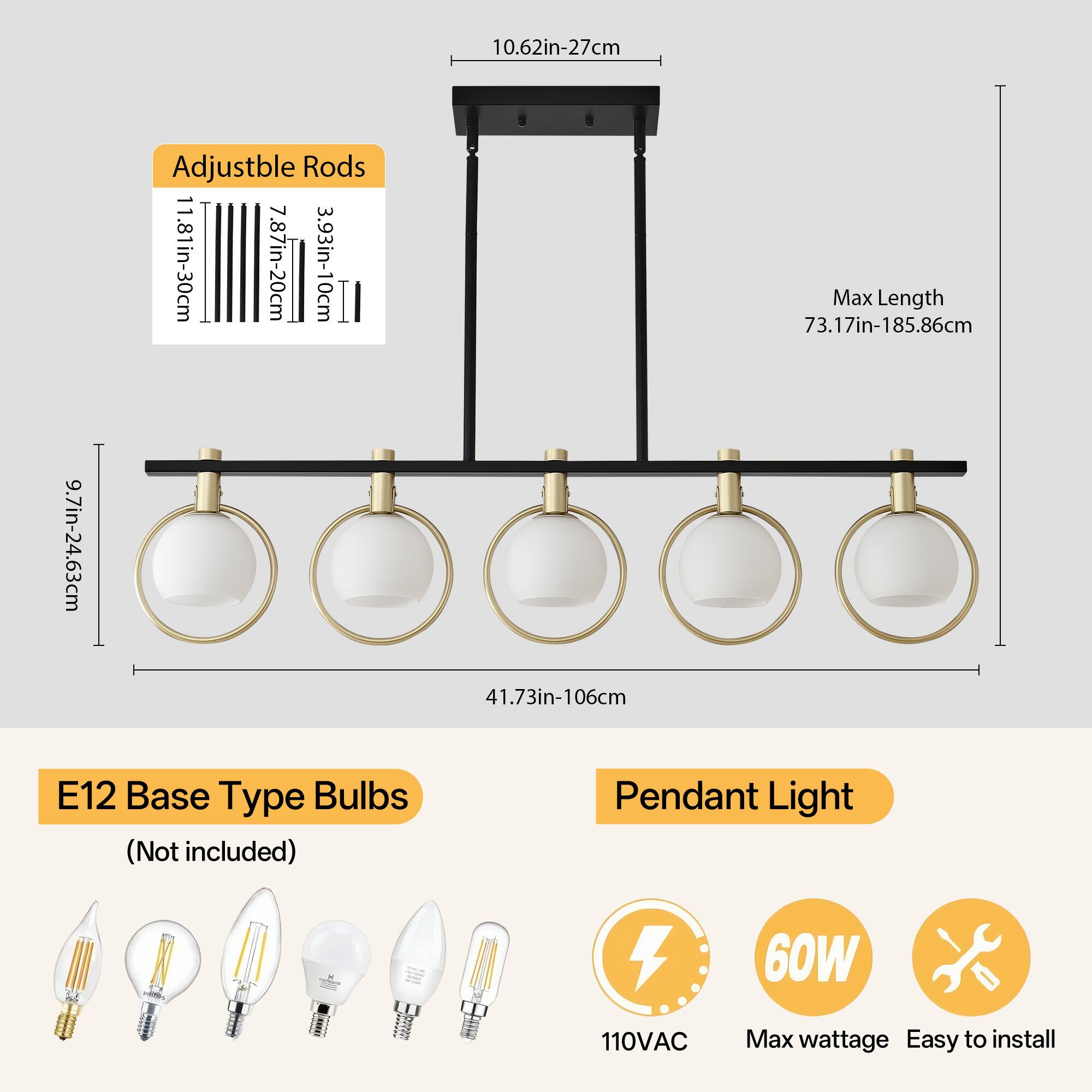 Adjustable Rods  
11.81in-30cm  
7.87in-20cm  
3.93in-10cm  

Max Length  
73.17in-185.86cm  

E12 Base Type Bulbs (Not included)  

Pendant Light  
110VAC  
60W Max wattage  
Easy to install