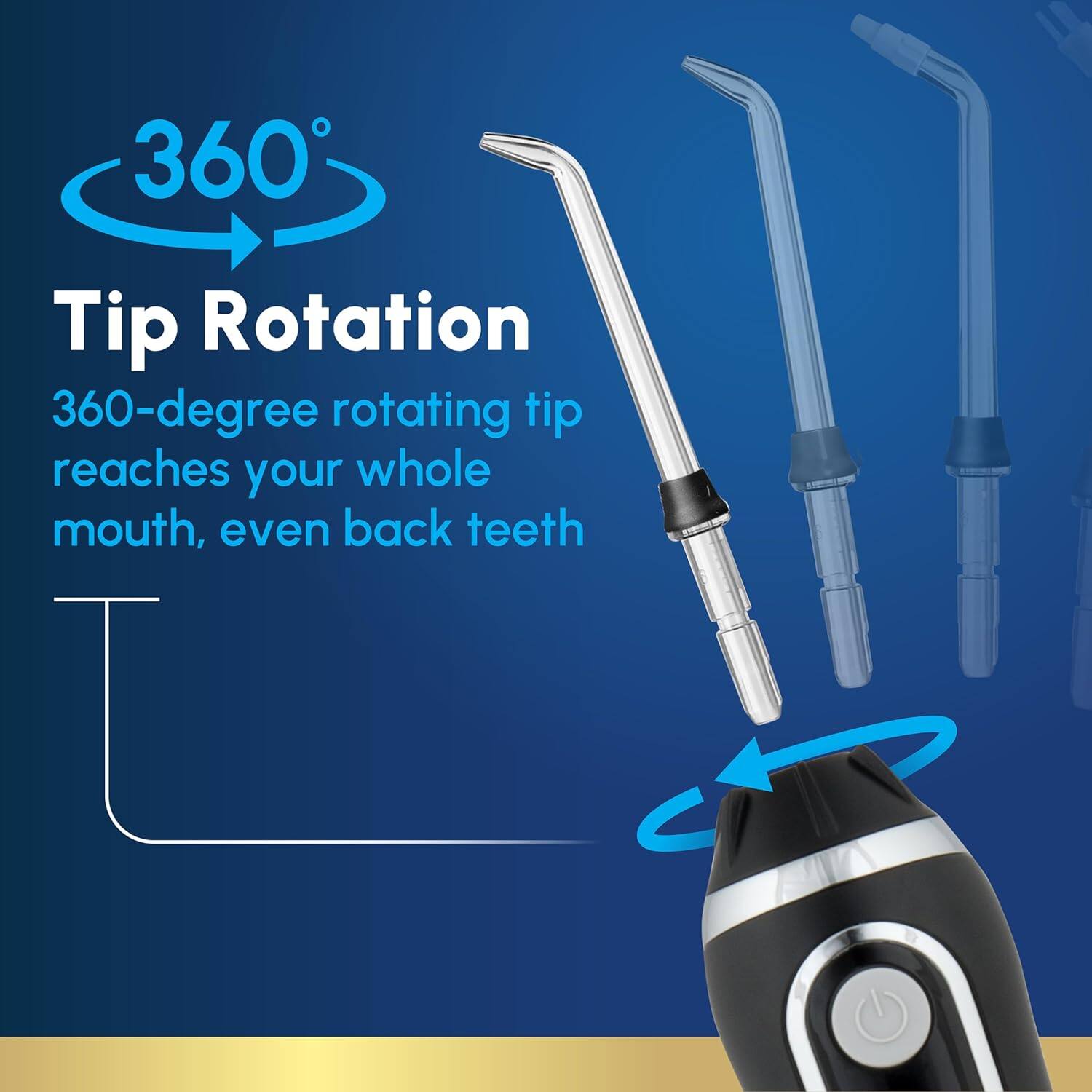 360° Tip Rotation  
360-degree rotating tip reaches your whole mouth, even back teeth