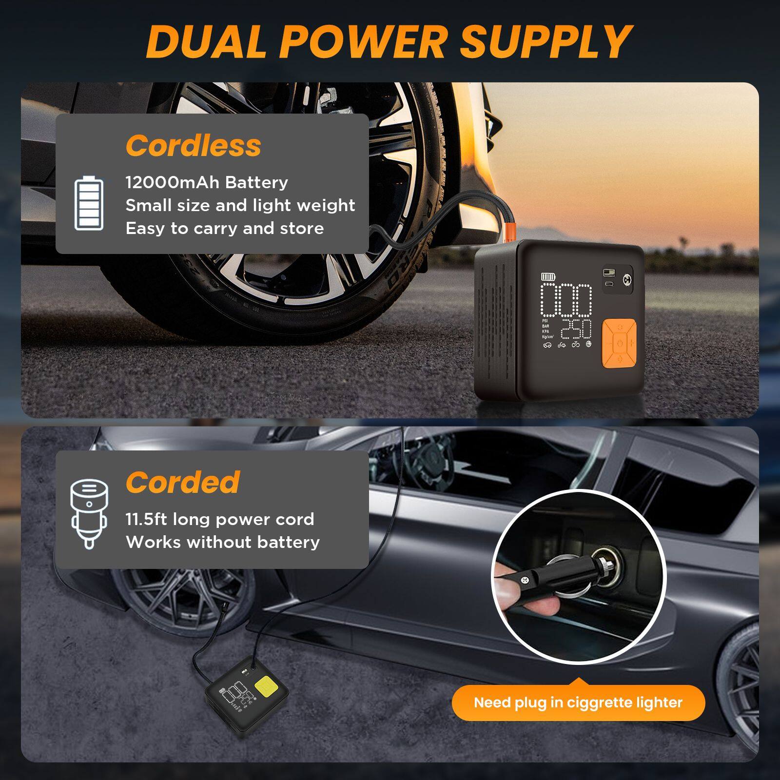 DUAL POWER SUPPLY

Cordless
12000mAh Battery
Small size and light weight
Easy to carry and store

Corded
11.5ft long power cord
Works without battery

Need plug in cigarette lighter