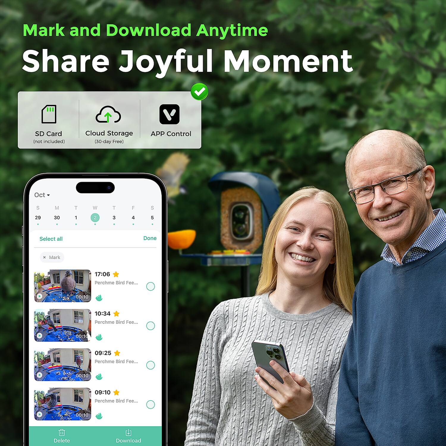 Mark and Download Anytime  
Share Joyful Moment  

SD Card (not included)  
Cloud Storage (30-day Free)  
APP Control  

Oct 5  
M T W T F S  
29 30 1 2 3 4 5  

Select all  
Done  

Mark  
17:06 Perchme Bird Fee... 00:10  
10:34 Perchme Bird Fee... 00:10  
09:25 Perchme Bird Fee... 00:10  
09:10 Perchme Bird Fee... 00:10  

Delete  
Download