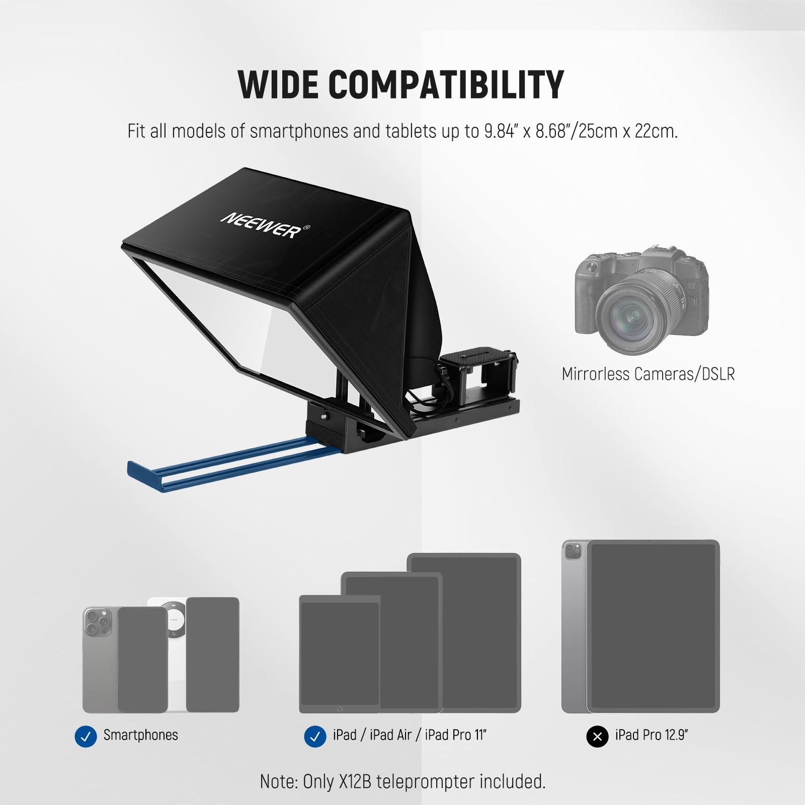 WIDE COMPATIBILITY  
Fit all models of smartphones and tablets up to 9.84" x 8.68"/25cm x 22cm.  

NEEWER Mirrorless Cameras/DSLR Smartphones iPad iPad Air / iPad Pro 11" x iPad Pro 12.9"  

Note: Only X12B teleprompter included.