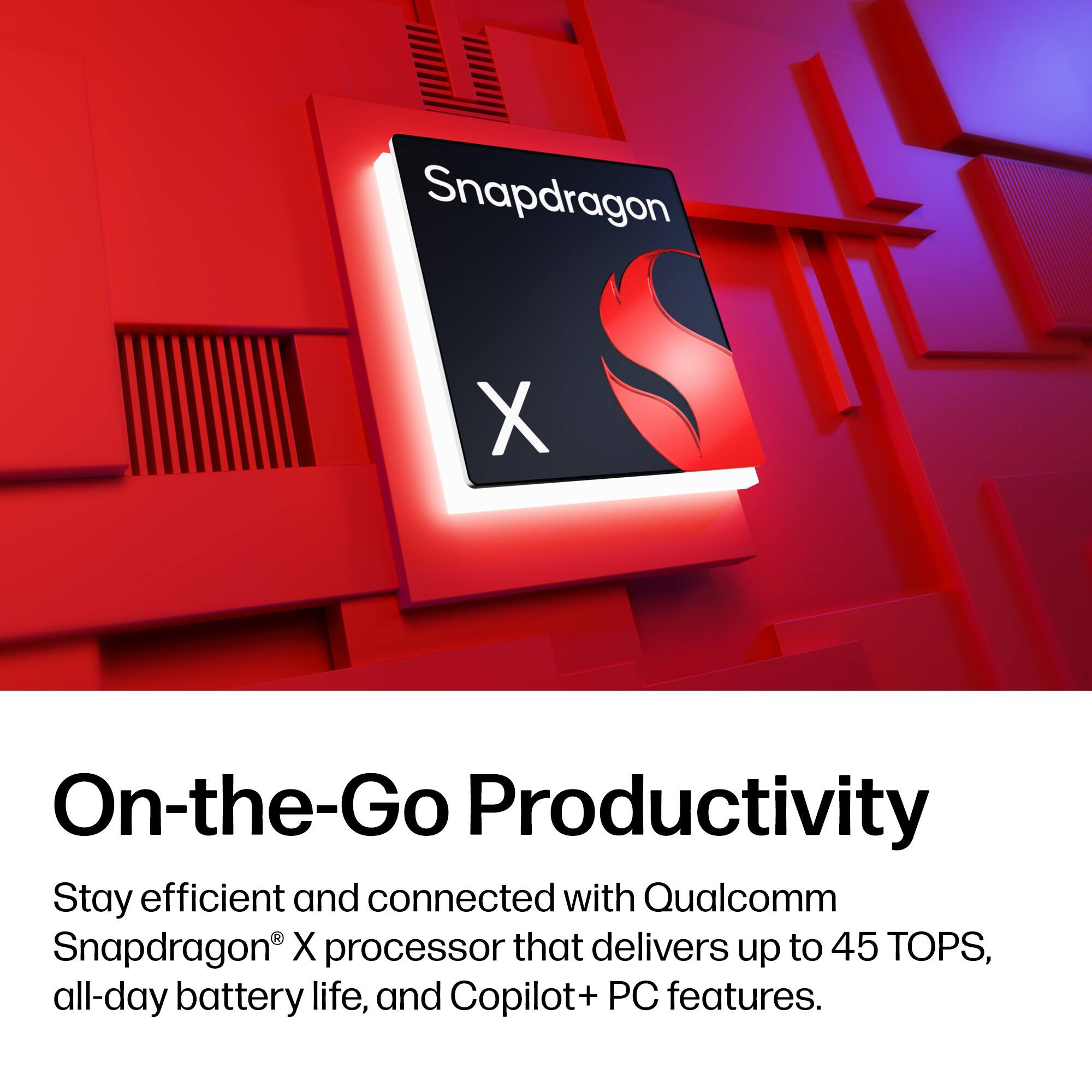 Snapdragon X On-the-Go Productivity

Stay efficient and connected with Qualcomm Snapdragon X processor that delivers up to 45 TOPS, all-day battery life, and Copilot+ PC features.