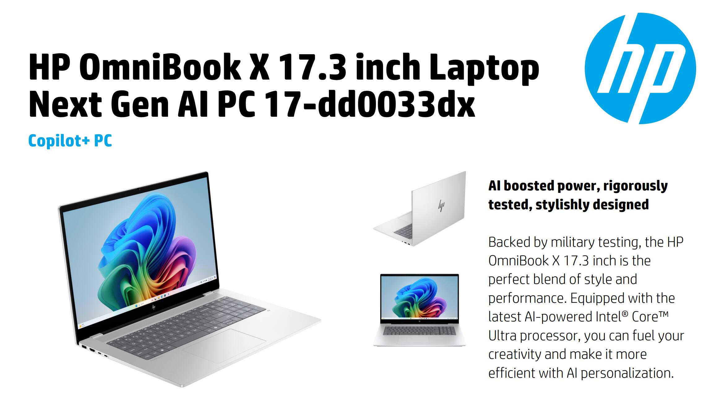 HP OmniBook X 17.3 inch Laptop  
Next Gen AI PC 17-dd0033dx  
Copilot+ PC  

AI boosted power, rigorously tested, stylishly designed  

Backed by military testing, the HP OmniBook X 17.3 inch is the perfect blend of style and performance. Equipped with the latest AI-powered Intel® Core™ Ultra processor, you can fuel your creativity and make it more efficient with AI personalization.