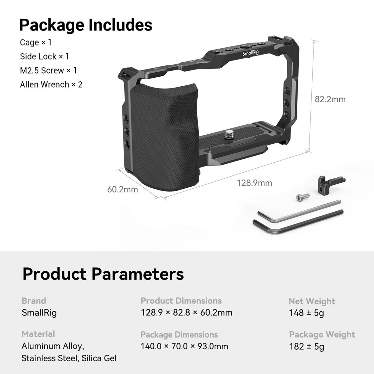 Package Includes  
Cage x 1  
Side Lock x 1  
M2.5 Screw x 1  
Allen Wrench x 2  

Product Parameters  
Brand: SmallRig  
Product Dimensions: 128.9 x 82.8 x 60.2mm  
Net Weight: 148 ± 5g  
Material: Aluminum Alloy, Stainless Steel, Silica Gel  
Package Dimensions: 140.0 x 70.0 x 93.0mm  
Package Weight: 182 ± 5g