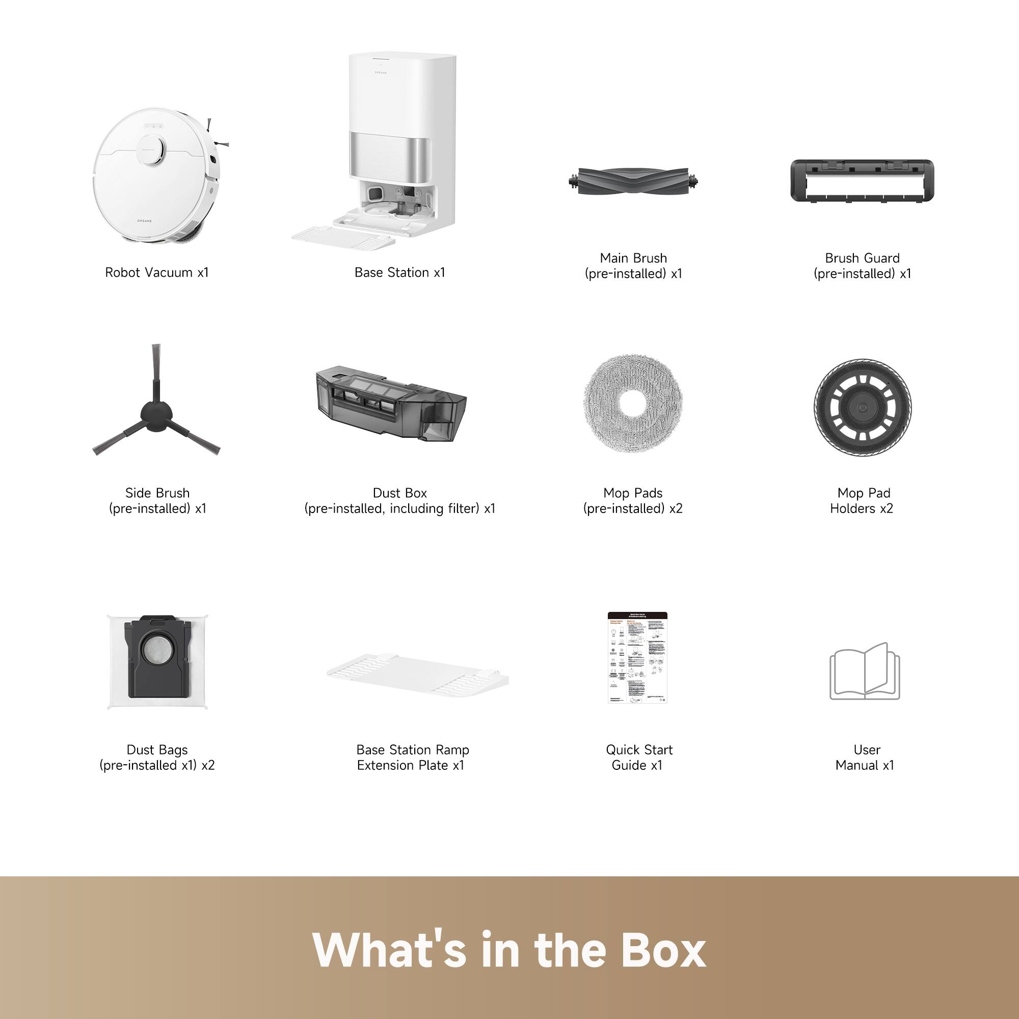 Robot Vacuum x1  
Base Station x1  
Main Brush (pre-installed) x1  
Brush Guard (pre-installed) x1  
Side Brush (pre-installed) x1  
Dust Box (pre-installed, including filter) x1  
Mop Pads (pre-installed) x2  
Mop Pad Holders x2  
Dust Bags (pre-installed x1) x2  
Base Station Ramp Extension Plate x1  
Quick Start Guide x1  
User Manual x1  

What's in the Box