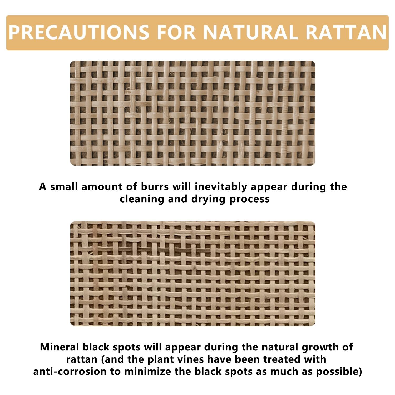 **PRECAUTIONS FOR NATURAL RATTAN**

A small amount of burrs will inevitably appear during the cleaning and drying process.

Mineral black spots will appear during the natural growth of rattan (and the plant vines have been treated with anti-corrosion to minimize the black spots as much as possible).