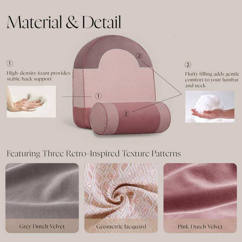 Material & Detail

1. High-density foam provides stable back support

2. Fluffy filling adds gentle comfort to your lumbar and neck

Featuring Three Retro-Inspired Texture Patterns

- Grey Dutch Velvet
- Geometric Jacquard
- Pink Dutch Velvet