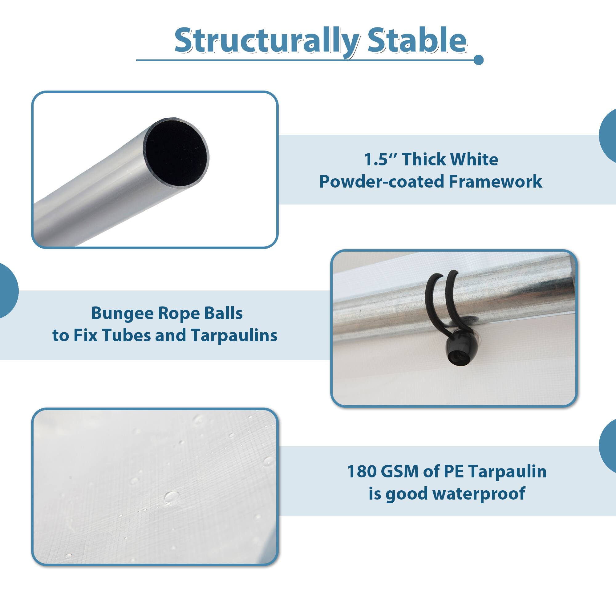 Structurally Stable

1.5" Thick White Powder-coated Framework

Bungee Rope Balls to Fix Tubes and Tarpaulins

180 GSM of PE Tarpaulin is good waterproof