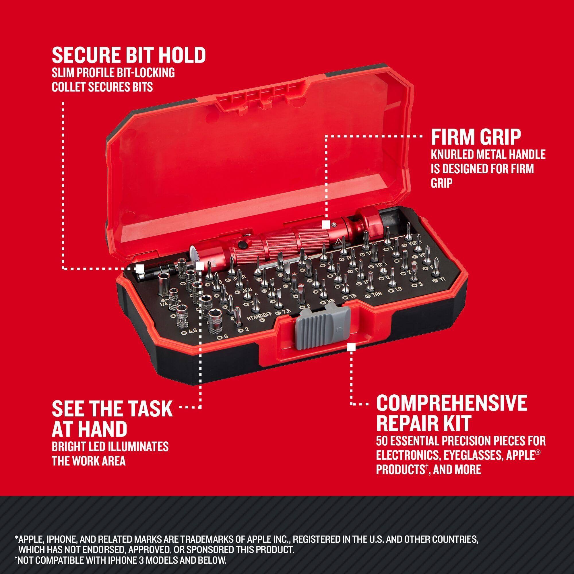 SECURE BIT HOLD  
SLIM PROFILE BIT-LOCKING COLLET SECURES BITS  

FIRM GRIP  
KNURLED METAL HANDLE IS DESIGNED FOR FIRM GRIP  

SEE THE TASK AT HAND  
BRIGHT LED ILLUMINATES THE WORK AREA  

COMPREHENSIVE REPAIR KIT  
50 ESSENTIAL PRECISION PIECES FOR ELECTRONICS, EYEGLASSES, APPLE PRODUCTS, AND MORE  

*APPLE, IPHONE, AND RELATED MARKS ARE TRADEMARKS OF APPLE INC., REGISTERED IN THE U.S. AND OTHER COUNTRIES, WHICH HAS NOT ENDORSED, APPROVED, OR SPONSORED THIS PRODUCT.  
*NOT COMPATIBLE WITH IPHONE 3 MODELS AND BELOW.