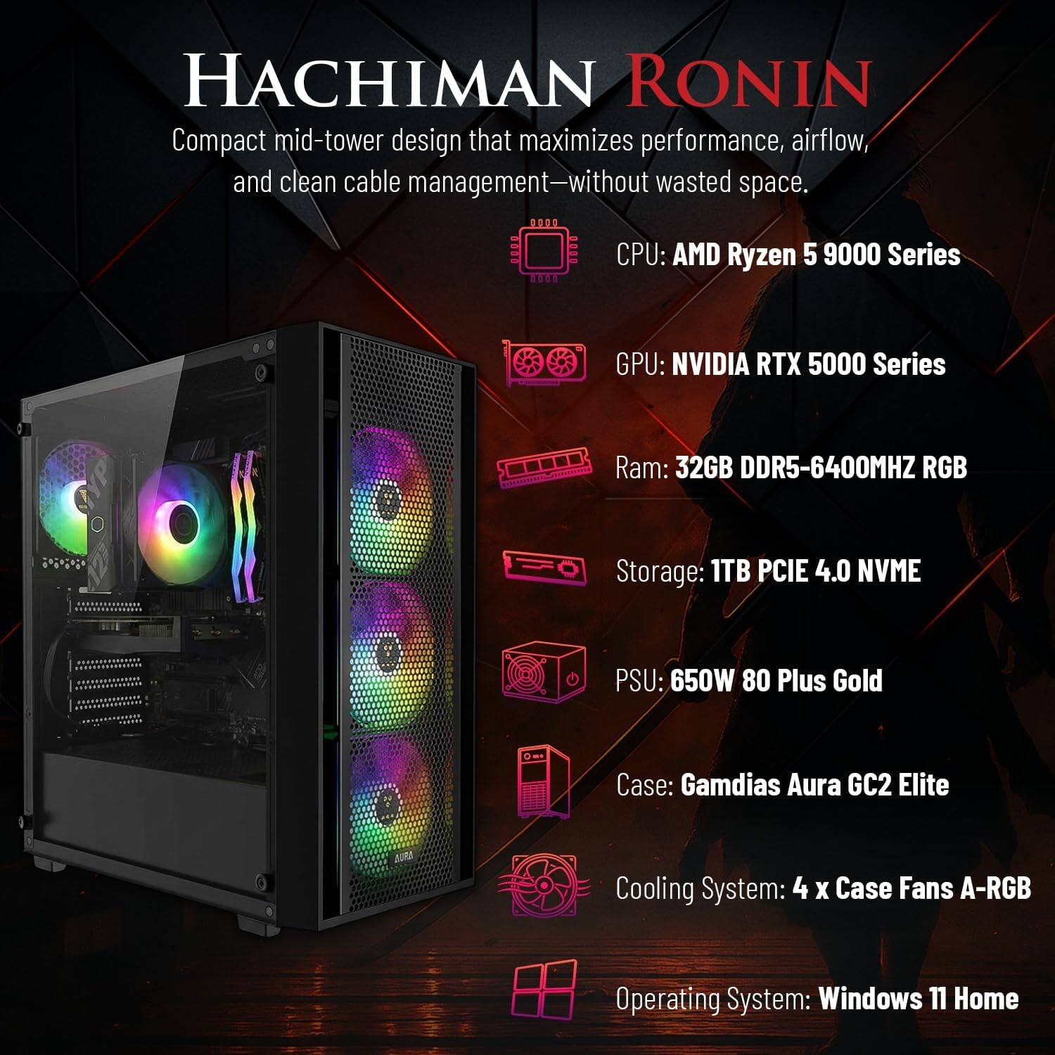 HACHIMAN RONIN

Compact mid-tower design that maximizes performance, airflow, and clean cable management—without wasted space.

CPU: AMD Ryzen 5 9000 Series  
GPU: NVIDIA RTX 5000 Series  
Ram: 32GB DDR5-6400MHZ RGB  
Storage: 1TB PCIE 4.0 NVME  
PSU: 650W 80 Plus Gold  
Case: Gamdias Aura GC2 Elite  
Cooling System: 4 X Case Fans A-RGB  
Operating System: Windows 11 Home