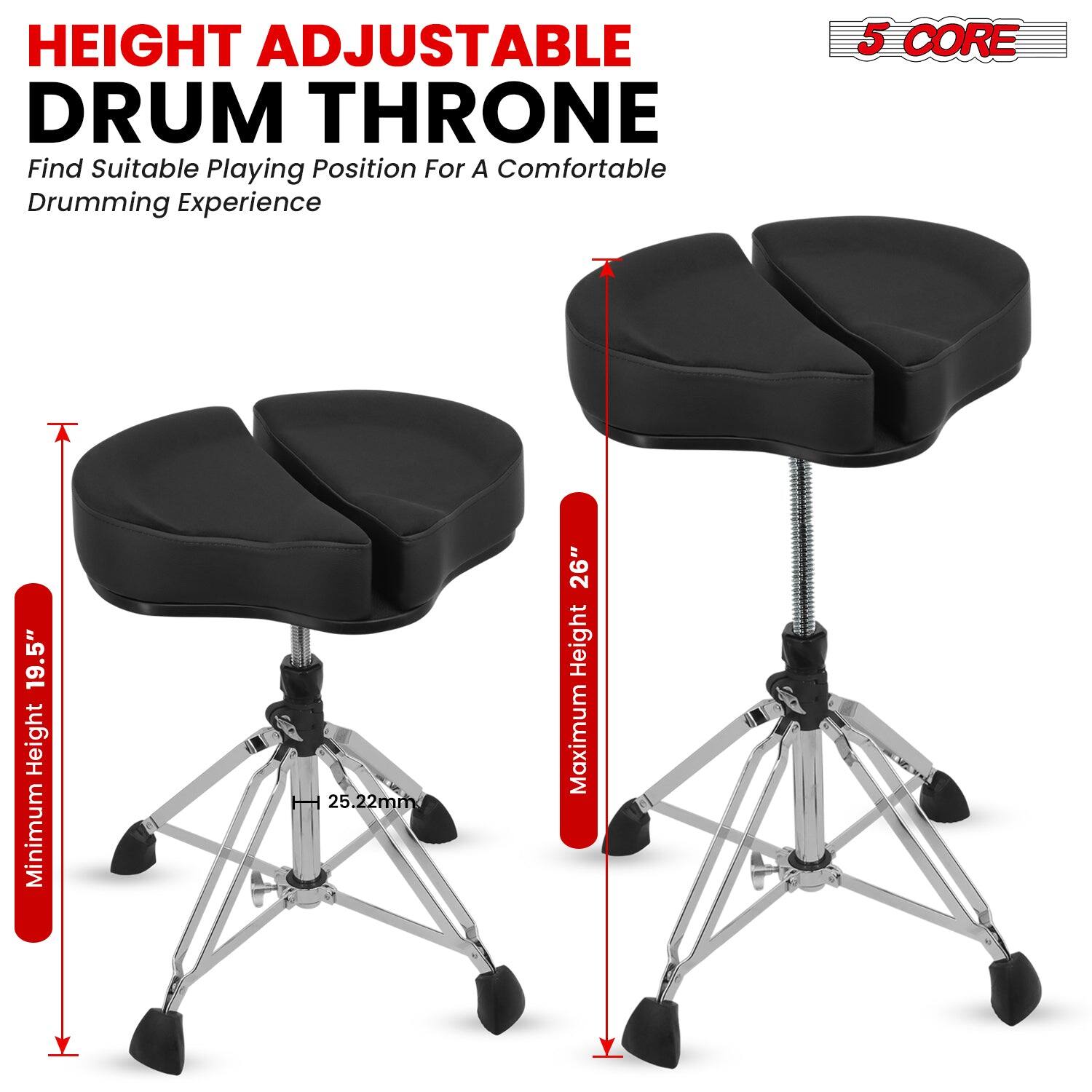 HEIGHT ADJUSTABLE DRUM THRONE  
Find Suitable Playing Position For A Comfortable Drumming Experience  

5 CORE  

Minimum Height: 19.5"  
Maximum Height: 26"  
Seat Diameter: 25.22mm