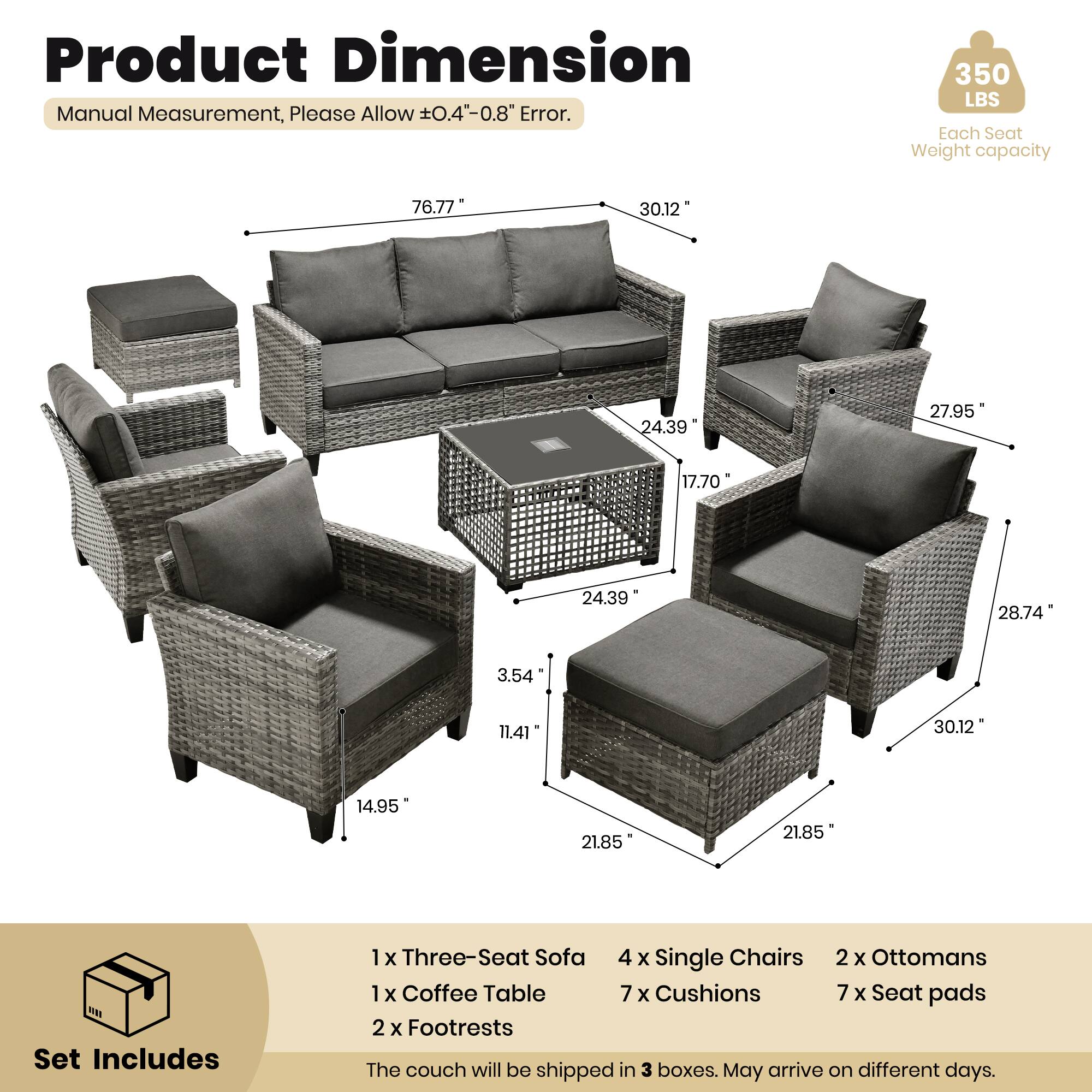 Product Dimension  
Manual Measurement, Please Allow ±0.4" - 0.8" Error.  
350 LBS Each Seat Weight capacity  

76.77"  
30.12"  
24.39"  
27.95"  
17.70"  
24.39"  
28.74"  
3.54"  
11.41"  
30.12"  
14.95"  
21.85"  
21.85" MM  

Set Includes  
1 x Three-Seat Sofa  
4 x Single Chairs  
2 x Ottomans  
1 x Coffee Table  
7 x Cushions  
7 x Seat pads  
2 x Footrests  

The couch will be shipped in 3 boxes. May arrive on different days.