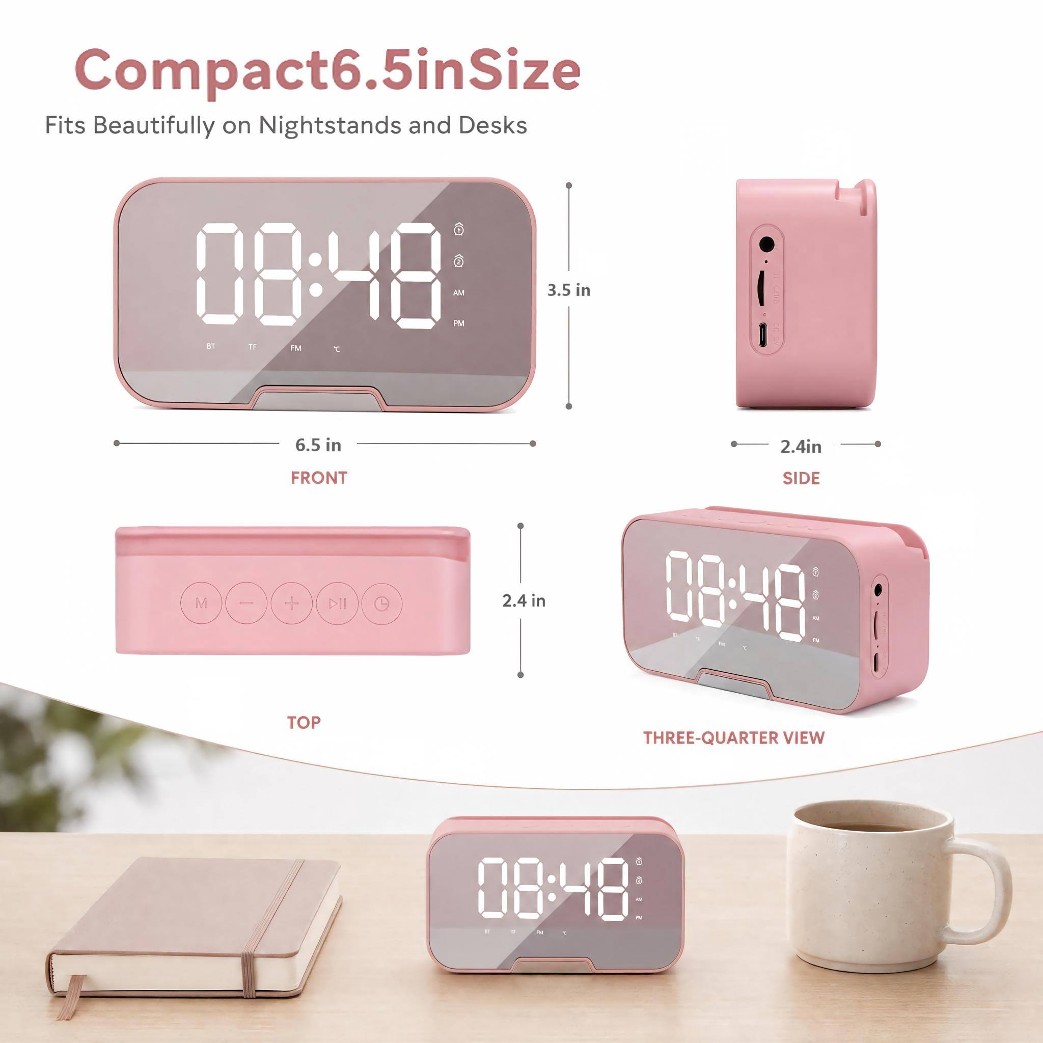 Compact 6.5 in Size  
Fits Beautifully on Nightstands and Desks  

08:48 AM  
BT  
PM  
11  
6.5 in  
2.4 in  
M  
FRONT + TOP  
2.4 in  
SIDE  
08:48  
THREE-QUARTER VIEW