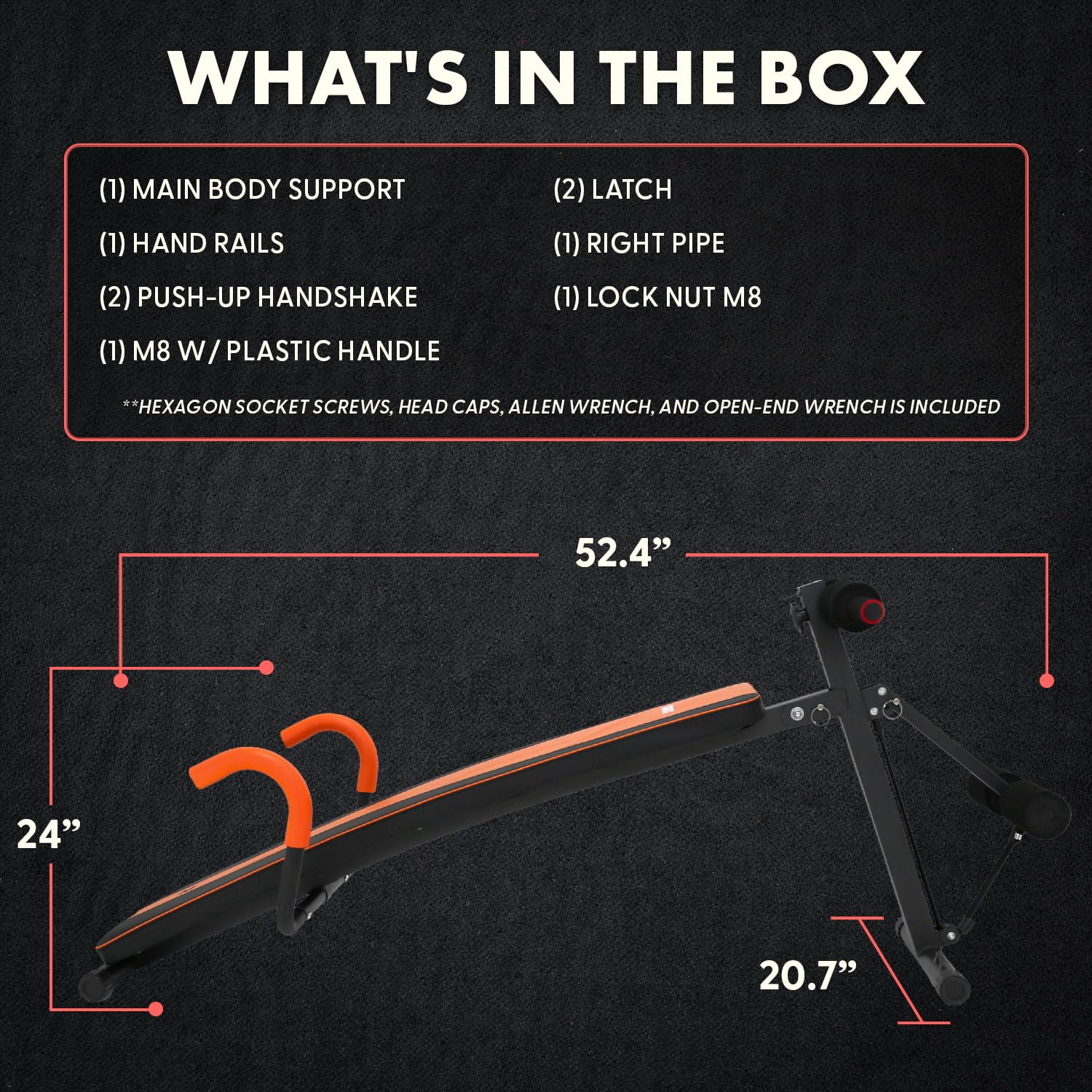 WHAT'S IN THE BOX

(1) MAIN BODY SUPPORT  
(1) HAND RAILS  
(2) PUSH-UP HANDSHAKE  
(1) M8 W/ PLASTIC HANDLE  
(2) LATCH  
(1) RIGHT PIPE  
(1) LOCK NUT M8  

*HEXAGON SOCKET SCREWS, HEAD CAPS, ALLEN WRENCH, AND OPEN-END WRENCH IS INCLUDED  

52.4"  
24"  
20.7"